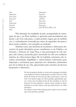 120
Vozes
Literárias
de
Escritoras
Negras
[
II.
Literatura
e
identidades
negras
]
Preta
Minha preta
Preta mesmo
Preta, preta
Preta
Dentro preta
Preta fora
Toda preta
Preta
Ontem preta
Hoje preta
Sempre preta
Ah! Preta
Preta, preta
Preta, preta
Preta, preta.
(ONAWALÊ, 2003, p. 23)
Pela afirmação da tonalidade da pele, acompanhada da consta-
tação de que a sua Preta também se apresenta, psicossocialmente, por
dentro e por fora toda preta, o sujeito-poético sugere que ela também
vive e é culturalmente construída por traços de negritudes. Ser preta é,
desse modo, exaltado, e não renegado ou recalcado.
Também como uma literatura de resistência e elaborações dis-
cursivas de perfis identitários pouco semelhantes ao de Vidinha e tia
Nastácia, a Africana, de Negão Dony, é uma personagem de vida sim-
ples, mãe solteira, acometida pelas vicissitudes da vida sem condições
mínimas de sobrevivência digna. De tal realidade, entretanto, não re-
sultam acomodação, fragilidades e subserviências; sobressaem, pois,
disposição e resistências para superação dos obstáculos, enfrentados
por ela no limiar de sua vida, apresentados pelo narrador, de diversas
proporções e dimensões.
No alto da pedreira donde se avista toda a paisagem da cidade,
uma mulher de cabelos despenteados, sentada sobre um velho
barril. Na frente de uma casa de sapé, acenava para o carro de
bois. Um menino negro, de olhos grandes, aparentando qua-
tro a cinco anos de idade tremia de frio enrolado no xale de
lã grossa (cor de caramelo) e, mesmo assim, atendia ao aceno.
Sentada ao seu lado viajava a mãe que demonstrava, no olhar,
desespero.
Na estação o trem soltava fumaça preta e apito rouco avisando
que estava próxima a partida.
 