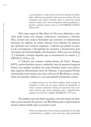 122
Vozes
Literárias
de
Escritoras
Negras
[
II.
Literatura
e
identidades
negras
]
[...] entendemos o corpo como um locus de inscrição de identi-
dade e diferença que produz sujeitos de uma cultura. Por isso,
afirmamos que corpo é história. Nele se inscrevem muitas
marcas sexuais, com e através de práticas afetivas, políticas, es-
portivas, estéticas, dentre outras [...] (ALVARENGA; IGNA,
2004, p. 66).
Pelo corpo negro de Mãe Maria de Obi, nessa dimensão, o nar-
rador pode recriar suas crenças, sofrimentos, resistências e histórias.
Nele, existem mais marcas identitárias que remetem às indumentárias
femininas de religiões de matriz africana. Está imbuído de adereços
que apontam suas vivências espirituais e culturais que podem ter pon-
tos de convergências e divergências, de encontros e desencontros, pois
tem marcas de referencialidades afro-brasileiras. Talvez por isso tenham
“[...] chamado a atenção daqueles que se encontravam na estação [...]”
(FRANÇA, 1978, p. 14).
O Feiticeiro, um romance realista-urbano, de Xavier Marques
[1897], escritor brasileiro pouco conhecido, trata da pequena burguesia
baiana, mas também teatraliza um corpo feminino negro com estereo-
tipia negativa, diferenciando desse da Africana. A personagem Pomba,
caracterizada como mulata, tem traços afins aos de Rita Baiana e, na des-
crição do narrador, salienta-se a sua sensualidade considerada exótica:
A volúpia morava nos seus lábios úmidos como a polpa da
melancia; os olhos, de um negro violáceo de jabuticaba, ti-
nham a mesma expressão sensual, em harmonia com a sen-
sação veludosa que brotava daquelas mãos e daquelas faces
tratadas com desvelo e orgulho. (MARQUES, 1975, p. 8)
Ela também tem uma libido aguçada e um forte desejo de liber-
dade sexual, fazendo-lhe parecer com Rita Baiana pelo comportamento
imoral, embora inibido pela sua posição social.
Viam-na comportada e fresca; diziam-na paciente. Só ela sabia
a mortificação, o suplício, a dor carnal que vinha padecendo
 