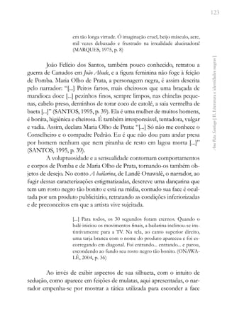 123
Ana
Rita
Santiago
[
II.
Literatura
e
identidades
negras
]
em tão longa virtude. Ó imaginação cruel, beijo másculo, acre,
mil vezes debuxado e frustrado na irrealidade alucinadora!
(MARQUES, 1975, p. 8)
João Felício dos Santos, também pouco conhecido, retratou a
guerra de Canudos em João Abade, e a figura feminina não foge à feição
de Pomba. Maria Olho de Prata, a personagem negra, é assim descrita
pelo narrador: “[...] Peitos fartos, mais cheirosos que uma braçada de
mandioca doce [...] pezinhos finos, sempre limpos, nas chinelas peque-
nas, cabelo preso, dentinhos de torar coco de catolé, a saia vermelha de
baeta [...]” (SANTOS, 1995, p. 39). Ela é uma mulher de muitos homens,
é bonita, higiênica e cheirosa. É também irresponsável, tentadora, vulgar
e vadia. Assim, declara Maria Olho de Prata: “[...] Só não me conhece o
Conselheiro e o compadre Pedrão. Eu é que não dou para andar presa
por homem nenhum que nem piranha de resto em lagoa morta [...]”
(SANTOS, 1995, p. 39).
A voluptuosidade e a sensualidade contornam comportamentos
e corpos de Pomba e de Maria Olho de Prata, tornando-os também ob-
jetos de desejo. No conto A bailarina, de Landê Onawalê, o narrador, ao
fugir dessas caracterizações estigmatizadas, descreve uma dançarina que
tem um rosto negro tão bonito e está na mídia, contudo sua face é ocul-
tada por um produto publicitário, retratando as condições inferiorizadas
e de preconceitos em que a artista vive sujeitada.
[...] Para todos, os 30 segundos foram eternos. Quando o
balé iniciou os movimentos finais, a bailarina inclinou-se ins-
tintivamente para a TV. Na tela, ao canto superior direito,
uma tarja branca com o nome do produto apareceu e foi es-
corregando em diagonal. Foi entrando... entrando... e parou,
escondendo ao fundo seu rosto negro tão bonito. (ONAWA-
LÊ, 2004, p. 36)
Ao invés de exibir aspectos de sua silhueta, com o intuito de
sedução, como aparece em feições de mulatas, aqui apresentadas, o nar-
rador empenha-se por mostrar a tática utilizada para esconder a face
 