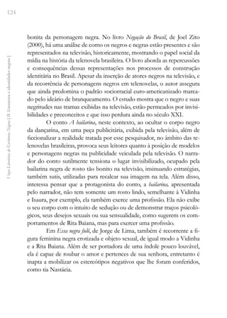124
Vozes
Literárias
de
Escritoras
Negras
[
II.
Literatura
e
identidades
negras
]
bonita da personagem negra. No livro Negação do Brasil, de Joel Zito
(2000), há uma análise de como os negros e negras estão presentes e são
representados na televisão, historicamente, mostrando o papel social da
mídia na história da telenovela brasileira. O livro aborda as repercussões
e consequências dessas representações nos processos de construção
identitária no Brasil. Apesar da inserção de atores negros na televisão, e
da recorrência de personagens negros em telenovelas, o autor assegura
que ainda predomina o padrão sociorracial euro-americanizado marca-
do pelo ideário de branqueamento. O estudo mostra que o negro e suas
negritudes nas tramas exibidas na televisão, estão permeados por invisi-
bilidades e preconceitos e que isso perdura ainda no século XXI.
O conto A bailarina, neste contexto, ao ocultar o corpo negro
da dançarina, em uma peça publicitária, exibida pela televisão, além de
ficcionalizar a realidade tratada por esse pesquisador, no âmbito das te-
lenovelas brasileiras, provoca seus leitores quanto à posição de modelos
e personagens negras na publicidade veiculada pela televisão. O narra-
dor do conto sutilmente tensiona o lugar invisibilizado, ocupado pela
bailarina negra de rosto tão bonito na televisão, insinuando estratégias,
também sutis, utilizadas para recalcar sua imagem na tela. Além disso,
interessa pensar que a protagonista do conto, a bailarina, apresentada
pelo narrador, não tem somente um rosto lindo, semelhante à Vidinha
e Isaura, por exemplo, ela também exerce uma profissão. Ela não exibe
o seu corpo com o intuito de sedução ou de demonstrar traços psicoló-
gicos, seus desejos sexuais ou sua sensualidade, como sugerem os com-
portamentos de Rita Baiana, mas para exercer uma profissão.
Em Essa negra fulô, de Jorge de Lima, também é recorrente a fi-
gura feminina negra erotizada e objeto sexual, de igual modo a Vidinha
e a Rita Baiana. Além de ser portadora de uma índole pouco louvável,
ela é capaz de roubar o amor e pertences de sua senhora, entretanto é
inapta a mobilizar os estereótipos negativos que lhe foram conferidos,
como tia Nastácia.
 