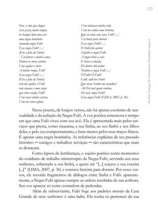 125
Ana
Rita
Santiago
[
II.
Literatura
e
identidades
negras
]
Ora, se deu que chegou
(isso já faz muito tempo)
no banguê dum meu avô
uma negra bonitinha
chamada negra Fulô.
Essa negra Fulô! [...]
(Era a fala da Sinhá)
- Vai forrar a minha cama,
Pentear os meus cabelos,
Vem ajudar a tirar
A minha roupa, Fulô!
Essa negra Fulô! [...]
(Era a fala da Sinhá)
vem me ajudar, ó Fulô
vem abanar o meu corpo
que estou suada, Fulô!
Vem coçar minha coceira,
Vem me catar cafuné,
Vem balançar minha rede,
Vem me contar uma história,
Que eu estou com sono, Fulô! [...]
Vai botar para dormir
Essa negra Fulô! [...]
O Sinhô foi açoitar
Sozinho a negra Fulô.
A negra tirou a saia
E tirou o cabeção,
De dentro dele pulou
Nuinha a negra Fulô [...]
Ó Fulô? Ó Fulô?
Cadê, cadê teu Sinhô
Que nosso Senhor me mandou?
Ah! Foi você quem roubou,
Foi você, negra Fulô?
Essa negra Fulô! (LIMA, 2007, p. 36)
Nesse poema, de longos versos, não há apenas exotismo de sen-
sualidade e da sedução da Negra Fulô. A voz poética rememora o tempo
em que uma Fulô viveu com seu avô. Ela é apresentada mais pelos ser-
viços que presta, como mucama, a sua Sinhá, ao seu Sinhô e aos filhos
deles, e pelo seu comportamento, e bem menos pelos seus traços físicos.
É apenas uma negra bonitinha. As referências explícitas de seu passado
histórico ─ castigos e trabalhos serviçais ─ são características que mais
se destacam.
Como lapsos de lembranças, o sujeito poético conta momentos
do cotidiano de trabalho ininterrupto da Negra Fulô, servindo aos seus
senhores, sobretudo a sua Sinhá, a quem até “[...] coçava a sua coceira
[...]” (LIMA, 2007, p. 36) e contava história para dormir. Por esses ver-
sos, ele recorda fragmentos de diálogos entre Sinhá e Fulô: aparente-
mente, a Negra Fulô apenas cumpre as ordens recebidas de sua senhora.
Sua voz aparece só como contadora de parlendas.
Além de subserviente, Fulô foge aos padrões morais da Casa
Grande de seus senhores: é uma ladra. Ela rouba os pertences da sua
 