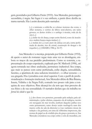 127
Ana
Rita
Santiago
[
II.
Literatura
e
identidades
negras
]
gem, postulados por Gilberto Freire (1933). Ana Mercedes, personagem
secundária, é negra. Ser fugaz é o seu atributo, a partir disso desfila na
trama narrada. Ela é assim descrita pelo narrador:
[...] a minissaia a exibir-lhe as colunas morenas das coxas, o
olhar noturno, o sorriso de lábios semi-abertos, um tanto
grossos, os dentes ávidos e o umbigo à mostra, toda ela de
oiro [...]
[...] andar tão de dança, corpo assim flexível, rosto de inocên-
cia e malícia branca negra mulata [...]
[...] mulata de [...] ouro puro da cabeça aos pés, carne perfu-
mada de alecrim, riso de cristal, construção de dengue e de
requebro [...] (AMADO, 1986 p. 56-57)
Ana Mercedes é a mestiça, projetada por Gilberto Freire (1933),
de quem o autor do romance segue mais uma vez as abordagens, em-
bora os traços de sua pretidão predominem. Como se constata, a re-
presentação do corpo-espetáculo, explicada por M. Mafesoli (1996), até
agora retratada nas obras analisadas, permanece inalterável. Seu corpo,
que mais se parece com carne perfumada, exibe alegria, sensualidade,
facerice, a aparência de uma sedutora irresistível – o olhar noturno – e
seu gingado. Ela é jornalista com nível superior. Com o perfil de profis-
sionalização e formação intelectual, Ana Mercedes difere de Rita Baiana,
Isaura, Vidinha e da Negra Fulô, contudo isso pouco vale para a con-
quista de seus objetivos. Para alcançá-los ela tem que tirar proveito de
seu físico e de sua sensualidade. O narrador declara que ela trabalha no
Jornal da cidade e que lá:
[...] dos donos aos porteiros, passando pela redação, pela ad-
ministração e pelas oficinas, enquanto ela ali trafegou, saveiro
em navegação de mar revolto, nenhum daqueles pulhas teve
outro pensamento, outro desejo senão naufragá-la num dos
macios sofás da sala da diretoria [...] nas vacilantes mesas da
redação e da gerência, em cima da velhíssima impressora, das
resmas de papel ou de sórdido piso de graça e porcaria; se Ana
Mercedes estendesse seu corpo sobre o solo de imundície, em
 