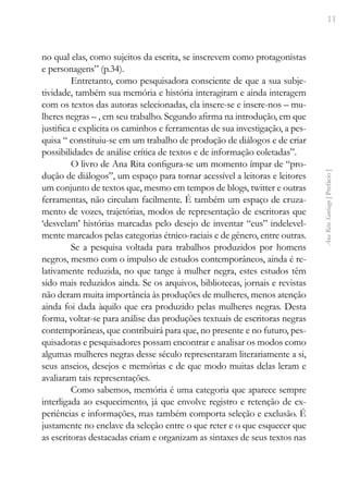 11
Ana
Rita
Santiago
[
Prefácio
]
no qual elas, como sujeitos da escrita, se inscrevem como protagonistas
e personagens” (p.34).
Entretanto, como pesquisadora consciente de que a sua subje-
tividade, também sua memória e história interagiram e ainda interagem
com os textos das autoras selecionadas, ela insere-se e insere-nos – mu-
lheres negras – , em seu trabalho. Segundo afirma na introdução, em que
justifica e explicita os caminhos e ferramentas de sua investigação, a pes-
quisa “ constituiu-se em um trabalho de produção de diálogos e de criar
possibilidades de análise crítica de textos e de informação coletadas”.
O livro de Ana Rita configura-se um momento ímpar de “pro-
dução de diálogos”, um espaço para tornar acessível a leitoras e leitores
um conjunto de textos que, mesmo em tempos de blogs, twitter e outras
ferramentas, não circulam facilmente. É também um espaço de cruza-
mento de vozes, trajetórias, modos de representação de escritoras que
‘desvelam’ histórias marcadas pelo desejo de inventar “eus” indelevel-
mente marcados pelas categorias étnico-raciais e de gênero, entre outras.
Se a pesquisa voltada para trabalhos produzidos por homens
negros, mesmo com o impulso de estudos contemporâneos, ainda é re-
lativamente reduzida, no que tange à mulher negra, estes estudos têm
sido mais reduzidos ainda. Se os arquivos, bibliotecas, jornais e revistas
não deram muita importância às produções de mulheres, menos atenção
ainda foi dada àquilo que era produzido pelas mulheres negras. Desta
forma, voltar-se para análise das produções textuais de escritoras negras
contemporâneas, que contribuirá para que, no presente e no futuro, pes-
quisadoras e pesquisadores possam encontrar e analisar os modos como
algumas mulheres negras desse século representaram literariamente a si,
seus anseios, desejos e memórias e de que modo muitas delas leram e
avaliaram tais representações.
Como sabemos, memória é uma categoria que aparece sempre
interligada ao esquecimento, já que envolve registro e retenção de ex-
periências e informações, mas também comporta seleção e exclusão. É
justamente no enclave da seleção entre o que reter e o que esquecer que
as escritoras destacadas criam e organizam as sintaxes de seus textos nas
 