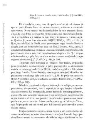 128
Vozes
Literárias
de
Escritoras
Negras
[
II.
Literatura
e
identidades
negras
]
leito de rosas o transformaria, chão bendito [...] (AMADO,
1986, p. 57)
Ela é também poeta, mas não pode usufruir de tal talento, já
que ao poeta Fausto Pena, um de seus amantes, atribui-se a autoria de
seus versos. O seu sucesso profissional advém de seus encantos físicos
e não de seus dotes e conquistas profissionais. Sua preocupação limita-
-se à sensualidade e à certeza de seus traços tentadores, como assegu-
ra Queiroz Jr., uma fêmea irresistível (QUEIROZ Jr, 1975, p. 110). Já
Rosa, neta de Rosa de Oxalá, outra personagem negra que desfila nessa
novela, com um homem branco teve sua filha, Miminha. Rosa, a neta, é
estudante de medicina, é morena e se casou com um homem branco. Ela
parece muito com a avó, com exceção da cor da pele e dos “[...] longos
cabelos sedosos, a pele fina, os olhos azuis e o denso mistério do corpo
esguio e abundante [...]” (AMADO, 1986, p. 340).
Transitam pelo romance as relações inter-raciais, amparadas
pelos postulados da morenização e pelos pressupostos da democracia
racial e da mestiçagem de Freire (1933), também seguidos e defendidos
por Jorge Amado. Pedro Arcanjo, personagem principal, identifica ra-
pidamente semelhança dela com a avó: “[...] Ah! Só pode ser a neta de
Rosa! A doçura, o dengo, a sedução, a extrema formosura [...]” (AMA-
DO, 1986, p. 340).
Não há a respeito dela alguma insinuação de volúpia, nem com-
portamento desaprovável, nem a suposição de que inspire vulgarida-
de e desrespeito. Sua morenidade, como marca do embranquecimento,
garante-lhe uma descrição qualitativa e sem depreciação. A personagem
negra feminina só tem valor positivo quando estiver próxima ou passar
por branca, como também foi o caso da personagem Edelweiss Vieira,
que foi poupada em sua moral, pois foi chamada pelo narrador como
mulata-branca.
Corpos femininos negros, nessa novela e em outros textos de
autores canônicos, inclusive não citados, como José Lins do Rego, po-
dem ilustrar como se apresentam identidades negras femininas na lite-
 