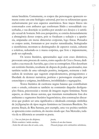 129
Ana
Rita
Santiago
[
II.
Literatura
e
identidades
negras
]
ratura brasileira. Comumente, os corpos das personagens aparecem so-
mente como um ente biológico universal, por isso se referenciam quase
exclusivamente por seus aspectos anatômicos. Seus traços físicos são
contornados com atributos que confirmam libido e sensualidade exa-
cerbadas, e sua descrição se justifica por atender aos desejos e à satisfa-
ção sexual de homens. Sob essa perspectiva, se estreita demasiadamente
a abrangência desses corpos, pois se focalizam a sedução e a aparên-
cia, amparadas em meras dimensões corporais, logo físicas. Pensados
os corpos assim, formatam-se por noções naturalizadas, biologizadas
e cientificistas; mostram-se desintegrados de aspectos sociais, culturais
e coletivas, reduzindo-os à massa corpórea, que livre e impunemente,
pode ser explorada.
Os textos literários, apresentados aqui com esses distintivos,
provocam uma procura de outros, como aqueles de Cruz e Souza, dedi-
cados a sua musa de Azeviche, que a isso se contrapõem. Eles desenham
um território literário, resultante de disputa de poder, questionador, mas
também tecido de uma valoração positiva, instigante, resistente e indi-
cadora de tessituras que sugerem empoderamentos, protagonismos e
liberdade de destecer narrativas, poéticas e personagens cruzadas por
estereótipos e estigmas, imobilismos, invisibilidades e segregações.
Textos literários de escritoras negras baianas que contribuíram
com o estudo, colocam-se também na contramão daquelas desfigura-
ções físicas, psicossociais e morais de imagens negras femininas. Neste
aspecto, as obras dessas autoras, que transitam normalmente fora dos
ambientes e segmentos literários hegemônicos, têm construções discur-
sivas que podem ser uma significativa e idealizada estratégia simbólica
de (re)figurações de tipos negros femininos na Literatura Brasileira. No
poema Benção, de Rita Santana, por exemplo, uma voz poética também
se apresenta como escritora, do mesmo modo que Ana Mercedes, toda-
via ela se diferencia ao assumir-se poeta.
[...] Sou esse fruto peco das diásporas,
Minha veemência é minha mordaça.
Assim têm sido meus dias de santa, casta,
pacata,
Senhora de um deus-homem.
Desacato porque sorvo substantivos substâncias,
 