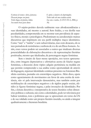 130
Vozes
Literárias
de
Escritoras
Negras
[
II.
Literatura
e
identidades
negras
]
Essências de nomes e dores, fantasias.
Desacato porque sou poeta.
Tenho língua de fontelas, hildas.
Sou muito brava para donos
E afeita a clamores de desprotegidos.
Tenho tudo sob meu viaduto-castelo.
Sou rata e rainha. (SANTANA, 2006, p.
34)
O sujeito-poético desvela sutilmente suas afrodescendências e
suas identidades, até mesmo a autoral. Sem fixidez, a voz desfila suas
peculiaridades, comprometida em se mostrar sem prevalência de aspec-
tos físicos, morais e psicológicos. Predominam na autodescrição marcas
discursivas que imprimem em seu perfil múltiplos traços identitários.
Como “rata” e “rainha” e sem subserviências, mas com desacato, ela se
tece portadora de resistências e senhora de si e de um Deus-homem. As-
sim, esses versos podem ser associados a outros que sinalizam diversas
potencialidades de elaborações discursivas e de representações literárias
positivadas, mesmo que idealizadas, de personagens negras femininas.
Sem o intuito de fazer meras oposições, nos textos apresenta-
dos, entre imagens depreciativas e afirmativas acerca de feições negras
femininas, a discussão deste tópico adquire pertinência na medida em
que permite compreender a sua análise como oportunidade de através
da linguagem, repensar identidades estáticas presentes na Literatura Bra-
sileira canônica, pautadas em estereótipos negativos. Além disso, opera
como agenciamento de movimentos em favor de uma escrita de resis-
tência, não só pela intervenção denunciativa, mas também assim por
mobilizações de estereótipos negativos e de rígidos papéis sociais, afe-
ridos às figuras femininas negras, e pelas invenções de identidades. Por
fim, a leitura descritiva e interpretativa de textos literários sobre dimen-
sões políticas e culturais, tais como a identidades, pode ter relevância por
balizar temáticas, tons e polêmicas que se apresentam em torno da LN
e de sua validade como um projeto literário inserido, ou ainda a integrar
qualitativamente a literatura brasileira.
 