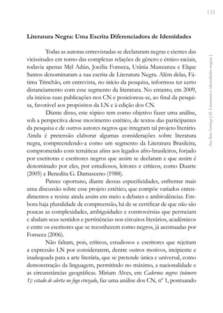131
Ana
Rita
Santiago
[
II.
Literatura
e
identidades
negras
]
Literatura Negra: Uma Escrita Diferenciadora de Identidades
Todas as autoras entrevistadas se declararam negras e cientes das
vicissitudes em torno das complexas relações de gênero e étnico-raciais,
todavia apenas Mel Adún, Jocélia Fonseca, Urânia Munzanzu e Elque
Santos denominaram a sua escrita de Literatura Negra. Além delas, Fá-
tima Trinchão, em entrevista, no início da pesquisa, informou ter certo
distanciamento com esse segmento da literatura. No entanto, em 2009,
ela iniciou suas publicações nos CN e posicionou-se, ao final da pesqui-
sa, favorável aos propósitos da LN e à edição dos CN.
Diante disso, este tópico tem como objetivo fazer uma análise,
sob a perspectiva desse movimento estético, de textos das participantes
da pesquisa e de outros autores negros que integram tal projeto literário.
Ainda é pretensão elaborar algumas considerações sobre literatura
negra, compreendendo-a como um segmento da Literatura Brasileira,
comprometido com temáticas afins aos legados afro-brasileiros, forjado
por escritoras e escritores negros que assim se declaram e que assim é
denominado por eles, por estudiosos, leitores e críticos, como Duarte
(2005) e Benedita G. Damasceno (1988).
Parece oportuno, diante dessas especificidades, enfrentar mais
uma discussão sobre esse projeto estético, que compõe variados enten-
dimentos e resiste ainda assim em meio a debates e ambivalências. Em-
bora haja pluralidade de compreensão, há de se certificar de que não são
poucas as complexidades, ambiguidades e controvérsias que permeiam
e abalam seus sentidos e pertinências nos circuitos literários, acadêmicos
e entre os escritores que se reconhecem como negros, já acentuadas por
Fonseca (2006).
Não faltam, pois, críticos, estudiosos e escritores que rejeitam
a expressão LN por considerarem, dentre outros motivos, incipiente e
inadequada para a arte literária, que se pretende única e universal, como
demonstração da linguagem, permitindo no máximo, a nacionalidade e
as circunstâncias geográficas. Miriam Alves, em Cadernos negros (número
1): estado de alerta no fogo cruzado, faz uma análise dos CN, nº 1, pontuando
 