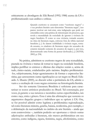 132
Vozes
Literárias
de
Escritoras
Negras
[
II.
Literatura
e
identidades
negras
]
criticamente as abordagens de Zilá Bernd (1992; 1988) acerca da LN e
problematizando suas análises e críticas.
Quando escritores se assumem como “escritores negros” e
o seu produto literário auto-denomina “literatura negra”, isso
parece motivar um mal-estar, uma indignação que pode ser
entendida como uma prática de minorização do processo, que
revela a mentalidade da sociedade de ignorar a vivência do
negro brasileiro. É como se essa vivência, tornada assunto
na ótica da literatura negra, estivesse fora da órbita nacional
brasileira [...] Ao darem visibilidade à vivência negra, torna-
da assunto, os criadores de literatura negra são acusados de
estarem tratando somente de assuntos de negros e, por isso,
demonstrando uma forma de pensar desfocada [...] (ALVES,
2002, p. 234)
Na prática, admitirem-se escritores negros de uma textualidade,
pautada na vivência e tramas de tornar-se negro na sociedade brasileira,
implica perfilhar os entraves e dilemas das relações sociais e, acima de
tudo, étnico-raciais, estabelecidos pelo racismo. Implica problematizá-
-los, subjetivamente, forjar agenciamentos de formas e expressões lite-
rárias, que acrescentem outras significações ao ser negro no Brasil. Edu-
ardo A. Duarte (2005), ao discutir sobre a pertinência da LN, admite o
vazio e a ocultação de vozes negras existentes na historiografia literária.
Ser tão somente Literatura Brasileira é suficiente para carac-
terizar os textos artísticos produzidos no Brasil. Tal constatação, por
vezes, já garante a sua natureza e neutraliza outras especificidades, tais
como: raça, etnia e gênero. Essa é uma das afirmações que sustenta os
argumentos daqueles grupos e indivíduos que se opõem à LN. Ora,
se for possível admitir como legítima a problemática regionalização,
tal como literatura mineira, gaúcha, baiana, nordestina, por exemplo, e
a delimitação da nacionalidade no âmbito da arte literária – ainda que
com controvérsias –, também poderão ser oportunas e viáveis outras
adjetivações atribuídas à literatura, não menos problemáticas em seu
entorno, como indígena, cigana, feminina, negra, afrofeminina, como
 
