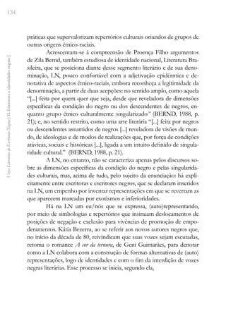 134
Vozes
Literárias
de
Escritoras
Negras
[
II.
Literatura
e
identidades
negras
]
práticas que supervalorizam repertórios culturais oriundos de grupos de
outras origens étnico-raciais.
Acrescentam-se à compreensão de Proença Filho argumentos
de Zila Bernd, também estudiosa de identidade nacional, Literatura Bra-
sileira, que se posiciona diante desse segmento literário e de sua deno-
minação, LN, pouco confortável com a adjetivação epidérmica e de-
notativa de aspectos étnico-raciais, embora reconheça a legitimidade da
denominação, a partir de duas acepções: no sentido amplo, como aquela
“[...] feita por quem quer que seja, desde que reveladora de dimensões
específicas da condição do negro ou dos descendentes de negros, en-
quanto grupo étnico culturalmente singularizado” (BERND, 1988, p.
21); e, no sentido restrito, como uma arte literária “[...] feita por negros
ou descendentes assumidos de negros [...] reveladora de visões de mun-
do, de ideologias e de modos de realizações que, por força de condições
atávicas, sociais e históricas [...], ligada a um intuito definido de singula-
ridade cultural.” (BERND, 1988, p. 21).
A LN, no entanto, não se caracteriza apenas pelos discursos so-
bre as dimensões específicas da condição do negro e pelas singularida-
des culturais, mas, acima de tudo, pelo sujeito da enunciação: há expli-
citamente entre escritoras e escritores negros, que se declaram inseridos
na LN, um empenho por inventar representações em que se revertam as
que aparecem marcadas por exotismos e inferioridades.
Há na LN um eu/nós que se expressa, (auto)representando,
por meio de simbologias e repertórios que insinuam deslocamentos de
posições de negação e exclusão para vivências de promoção de empo-
deramentos. Kátia Bezerra, ao se referir aos novos autores negros que,
no início da década de 80, reivindicam que suas vozes sejam escutadas,
retoma o romance A cor da ternura, de Geni Guimarães, para denotar
como a LN colabora com a construção de formas alternativas de (auto)
representações, logo de identidades e com o fim da interdição de vozes
negras literárias. Esse processo se inicia, segundo ela,
 