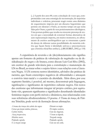 135
Ana
Rita
Santiago
[
II.
Literatura
e
identidades
negras
]
[...] A partir dos anos 80, com a circulação de vozes que, com-
prometidas com uma estratégia de reconstrução, de trajetórias
individuais e coletivas, procuram reagir contra uma dinâmica
de esquecimento imposta por um discurso hegemônico que
persiste em silenciar o Outro, ao mesmo tempo em que tenta
falar pelo Outro, a partir de seus posicionamentos ideológicos.
Uma postura política que resulta na crescente presença de tex-
tos em que a necessidade de construir formas alternativas de
auto-representação importa, em muitos momentos, no aflora-
mento de escritos autobiográficos que se estruturam a partir
do desejo de elaborar outras possibilidades de memória cole-
tiva que façam frente à identidade unívoca e preconceituosa
que a história oficial lhes atribui [...] (BEZERRA, 2002, p. 118)
A experiência de reversão e de (des)silenciamento não significa
apenas um fomento de práticas de valorização de negritudes ou de de-
sidealização do negro e do branco, como discute Luis Cuti Silva (2002),
um escritor de grande relevância para a constituição e manutenção da
LN no Brasil, ao tratar sobre o sujeito-leitor e suas relações com a Litera-
tura Negra. A LN contesta rastros identitários, advindos das práticas de
racismo, que fixam estereótipos negativos de africanidades e ameaçam
o convívio inter-racial e o exercício da alteridade. Além disso, por esse
segmento literário, é possível, até mesmo, desconstruir pela linguagem,
significações e significantes de repertórios culturais negros. Em textos
das escritoras que informaram integrar tal projeto estético, por equiva-
lente viés, aparecem significantes e significados desenhando identidades
femininas negras com perfis móveis e dinâmicos, mas relacionadas com
suas referências afrodescendentes. O poema A Trama da trança, de Fáti-
ma Trinchão, pode servir de ilustração dessas afirmações.
A trama das tranças dos cabelos das negras
Coroas que fazem rainhas, princesas,
Cabelos bonitos,
Assaz trazem nisso,
Mistérios suaves
Profundos segredos.
E os trazem consigo
Distante no tempo
De tempos seculares,
Com elas chegaram,
Vieram ao degredo,
Trazendo consigo,
Profundos segredos.
Com seus mis ardis,
 