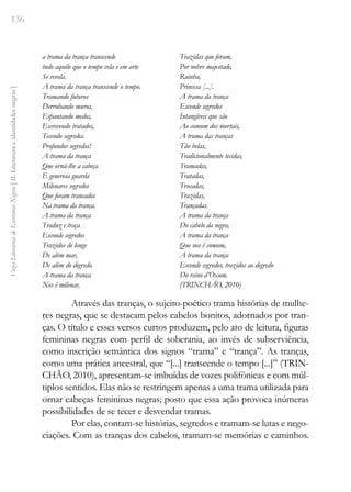 136
Vozes
Literárias
de
Escritoras
Negras
[
II.
Literatura
e
identidades
negras
]
a trama da trança transcende
tudo aquilo que o tempo vela e em arte
Se revela.
A trama da trança transcende o tempo.
Tramando futuros
Derrubando muros,
Espantando medos,
Escrevendo tratados,
Tecendo segredos.
Profundos segredos!
A trama da trança
Que orná-lhe a cabeça
E generosa guarda
Milenares segredos
Que foram trancados
Na trama da trança.
A trama da trança
Traduz e traça
Esconde segredos
Trazidos de longe
De além mar,
De além do degredo.
A trama da trança
Nos é milenar,
Trazidas que foram,
Por nobre majestade,
Rainha,
Princesa [...].
A trama da trança
Esconde segredos
Intangíveis que são
Ao comum dos mortais,
A trama das tranças
Tão belas,
Tradicionalmente tecidas,
Tramadas,
Tratadas,
Trocadas,
Trazidas,
Trançadas.
A trama da trança
Do cabelo da negra,
A trama da trança
Que nos é comum,
A trama da trança
Esconde segredos, trazidos ao degredo
Do reino d’Oxum.
(TRINCHÃO, 2010)
Através das tranças, o sujeito-poético trama histórias de mulhe-
res negras, que se destacam pelos cabelos bonitos, adornados por tran-
ças. O título e esses versos curtos produzem, pelo ato de leitura, figuras
femininas negras com perfil de soberania, ao invés de subserviência,
como inscrição semântica dos signos “trama” e “trança”. As tranças,
como uma prática ancestral, que “[...] transcende o tempo [...]” (TRIN-
CHÃO, 2010), apresentam-se imbuídas de vozes polifônicas e com múl-
tiplos sentidos. Elas não se restringem apenas a uma trama utilizada para
ornar cabeças femininas negras; posto que essa ação provoca inúmeras
possibilidades de se tecer e desvendar tramas.
Por elas, contam-se histórias, segredos e tramam-se lutas e nego-
ciações. Com as tranças dos cabelos, tramam-se memórias e caminhos.
 