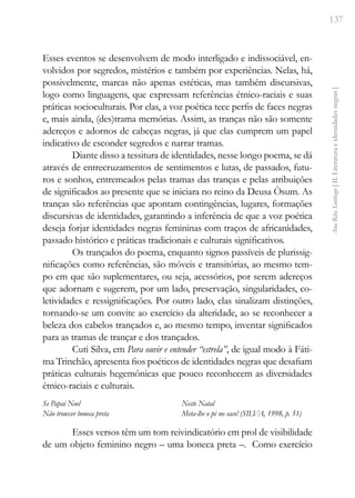 137
Ana
Rita
Santiago
[
II.
Literatura
e
identidades
negras
]
Esses eventos se desenvolvem de modo interligado e indissociável, en-
volvidos por segredos, mistérios e também por experiências. Nelas, há,
possivelmente, marcas não apenas estéticas, mas também discursivas,
logo como linguagens, que expressam referências étnico-raciais e suas
práticas socioculturais. Por elas, a voz poética tece perfis de faces negras
e, mais ainda, (des)trama memórias. Assim, as tranças não são somente
adereços e adornos de cabeças negras, já que elas cumprem um papel
indicativo de esconder segredos e narrar tramas.
Diante disso a tessitura de identidades, nesse longo poema, se dá
através de entrecruzamentos de sentimentos e lutas, de passados, futu-
ros e sonhos, entremeados pelas tramas das tranças e pelas atribuições
de significados ao presente que se iniciara no reino da Deusa Òsum. As
tranças são referências que apontam contingências, lugares, formações
discursivas de identidades, garantindo a inferência de que a voz poética
deseja forjar identidades negras femininas com traços de africanidades,
passado histórico e práticas tradicionais e culturais significativos.
Os trançados do poema, enquanto signos passíveis de plurissig-
nificações como referências, são móveis e transitórias, ao mesmo tem-
po em que são suplementares, ou seja, acessórios, por serem adereços
que adornam e sugerem, por um lado, preservação, singularidades, co-
letividades e ressignificações. Por outro lado, elas sinalizam distinções,
tornando-se um convite ao exercício da alteridade, ao se reconhecer a
beleza dos cabelos trançados e, ao mesmo tempo, inventar significados
para as tramas de trançar e dos trançados.
Cuti Silva, em Para ouvir e entender “estrela”, de igual modo à Fáti-
ma Trinchão, apresenta fios poéticos de identidades negras que desafiam
práticas culturais hegemônicas que pouco reconhecem as diversidades
étnico-raciais e culturais.
Se Papai Noel
Não trouxer boneca preta
Neste Natal
Meta-lhe o pé no saco! (SILVA, 1998, p. 51)
Esses versos têm um tom reivindicatório em prol de visibilidade
de um objeto feminino negro – uma boneca preta –. Como exercício
 