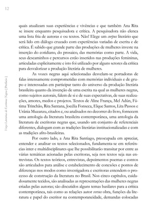 12
Vozes
Literárias
de
Escritoras
Negras
[
Prefácio
]
quais atualizam suas experiências e vivências e que também Ana Rita
se insere enquanto pesquisadora e crítica. A pesquisadora não elenca
uma lista fria de autoras e ou textos. Não! Elege um corpus literário que
será lido em diálogo cruzado com experiências variadas de escrita e de
crítica. É sabido que grande parte das produções de mulheres investe na
inserção do cotidiano, do prosaico, das memórias como parte. A vida,
seus descaminhos e percursos estão inseridos nas produções femininas,
articuladas explicitamente e isto foi utilizado por alguns setores da crítica
para desvalorizar a produção literária de mulheres.
As vozes negras aqui selecionadas desvelam-se portadoras de
falas intensamente comprometidas com memórias individuais e de gru-
po e interessadas em participar tanto do universo da produção literária
brasileira quanto da invenção de uma escrita na qual as mulheres negras,
como sujeitos autorais, falem de si e de suas expectativas, de suas realiza-
ções, amores, medos e projetos. Textos de Aline França, Mel Adún, Fá-
tima Trinchão, Rita Santana, Jocélia Fonseca, Elque Santos, Lita Passos e
Urânia Muzanzu, citados e, ou analisados no decorrer do livro, fornecem
uma antologia da literatura brasileira contemporânea, uma antologia da
literatura de escritoras negras que, usando um conjunto de referenciais
diferentes, dialogam com as tradições literárias institucionalizadas e com
as tradições afro-brasileiras.
Por outro lado, a Ana Rita Santiago, preocupada em apreciar,
entender e analisar os textos selecionados, fundamenta-se em referên-
cias inter e multidisciplinares que lhe possibilitarão transitar por entre as
várias temáticas acionadas pelas escritoras, seja nos textos seja nas en-
trevistas. Os textos teóricos, entrevistas, depoimentos poemas e contos
são articulados para análise e estabelecimento de conexões e pontos de
diferenças nos modos como investigadora e escritoras entendem o pro-
cesso de construção da literatura no Brasil. Nos cinco capítulos, cuida-
dosamente tecidos, são analisadas as representações das mulheres negras
criadas pelas autoras; são discutidos alguns temas basilares para a crítica
contemporânea, tais como as relações autor versus obra, funções da lite-
ratura e papel do escritor na contemporaneidade, demandas colocadas
 
