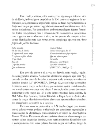 139
Ana
Rita
Santiago
[
II.
Literatura
e
identidades
negras
]
Esse perfil, cantado pelos versos, com signos que inferem atos
de violência, indica alguns propósitos da LN: contestar registros de so-
frimento, de dominação e exploração sexual de faces negras femininas e
forjar outros que permitam negociar constructos identitários mais dinâ-
micos e relacionais. Por conta disso, embora prevaleçam figuras femini-
nas fortes e incansáveis para o enfrentamento do racismo e do sexismo,
para a guerra, como chamam a vida, as integrantes da pesquisa criam
outras identidades para suas vozes, como aquela que aparece em Amor
próprio, de Jocélia Fonseca:
Estou cansada
De dar uma de heroína
E superar tudo todo o tempo
E enfrentar defeitos alheios
O que é belo,
Seja belo
O que for mentira
Que se desmorone
Todo em farpas
Minha cabeça agora deu nó
Estou desatando essa força negativa
Que me sufoca os poros
Ser minha
Para que o amor próprio
Seja puro e invencível.
(FONSECA, 2008, p. 12)
Em prol do amor a si, a voz se desvela sem receio, seguin-
do sem grandes anseios. As marcas identitárias daquela que está “[...]
cansada de dar uma de heroína e superar todo o tempo e enfrentar
defeitos alheios [...]” (FONSECA, 2008, p. 12), estão longe de sujeitos
femininos com traços de heroínas, que realizem ações transformado-
ras, e enfrentem embates que visem à emancipação como decorrem
comumente em textos da LN e em outros poemas dessa autora, de
Mel Adún, Rita Santana, Fátima Trinchão e Elque Santos. Assim, dis-
tantes de traços identitários sólidos, elas criam oportunidades de rabis-
cos imaginários de outros eu e desejos.
Escrever com as pretensões da LN implica jogar para tornar,
isto é, colocar vozes poéticas e ficcionais em constantes negociações e
contestações de identidades, como sinalizam os versos de Amor próprio e
Passado Histórico. Para tanto, são necessários alianças e discursos que ga-
rantam outras invenções literárias, com perfis múltiplos. É também com
o compromisso com uma palavra literária negra inovadora, longe de
 