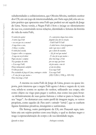 140
Vozes
Literárias
de
Escritoras
Negras
[
II.
Literatura
e
identidades
negras
]
subalternidades e exibicionismos, que Oliveira Silveira, também escritor
dos CN, em um jogo de intertextualidade, em Outra negra fulô, cria um su-
jeito poético que apresenta uma Fulô que poderá ser até aquela de Jorge
de Lima. Nessa versão, a Negra Fulô é livre e (re)age ao silenciamento
de sua voz, construindo novas relações, identidades e leituras da história
de vida da outra Fulô,
O senhor foi açoitar
A outra nega Fulô
– ou será que era a mesma?
A nega tirou a saia,
A blusa e se pelou.
O sinhô ficou tarado,
Largou o relho e se engraçou.
A nega em vez de deitar
Pegou um pau e sampou
Nas guampas do sinhô.
– Essa nega Fulô!,
Dizia intimamente satisfeito
O velho pai João
Pra escândalo de Jorge de Lima, seminegro e cristão
– É sim, fui eu que matou –
Disse bem longe a Fulô
.E a mãe-preta chegou bem cretina
fingindo uma dor no coração.
- Fulô! Fulô! Ó Fulô!
A sinhá burra e besta perguntava
onde é que tava o sinhô
que o diabo lhe mandou.
- Ah, foi você que matou!
- É sim, fui eu que matou –
disse bem longe a Fulo
pro seu nego, que levou
ela pro mato, e com ele
aí sim ela deitou.
Essa nega Fulô!
Essa nega Fulô!
(SILVEIRA, 1998, p. 109-110)
A mesma ou outra Fulô de Jorge de Lima, pouco ou quase im-
porta, pois interessa que a negra Fulô agora é dona e segura de si; tem
voz; rebela-se contra os açoites do senhor, utilizando seu corpo, não
como objeto ou visgo para pegar o senhor, mas como isca para livrar-
-se definitivamente de suas garras furiosas e voltar-se para os braços do
seu “nego”. Ao demarcar esse outro perfil de imagem negra, os versos
propõem, como aqueles de Para ouvir e entender “estrela”, que se cunhem
figuras femininas proativas, insurgentes e autônomas.
Éle Semog, outro participante da LN, em Dançando negro, tam-
bém cria um sujeito-poético com essa feição, o qual se declara negro e
reage à espetacularização do corpo e de sua identidade negra.
Quando eu danço Atabaques excitados,
 