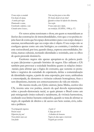 141
Ana
Rita
Santiago
[
II.
Literatura
e
identidades
negras
]
O meu corpo se esvaindo
Em desejos de espaço,
A minha pele negra
Dominando o cosmo,
Envolvendo o infinito, o som
Criando outros êxtases...
Não sou festa para os teus olhos
De branco diante de um show!
Quando eu danço há infusão dos elementos,
Sou razão.
O meu corpo não é objeto,
sou revolução. (SEMOG, 1998, p. 57)
Os versos acima tensionam o show, em quem se materializam as
ilusões das construções de interculturalidades, visto que a voz poética re-
jeita fazer de conta que há espaço democrático para o seu corpo dançar e
encenar, reconhecendo que seu corpo não é objeto. O seu corpo não se
configura apenas como um ente biológico; ao contrário, é também um
ente sociocultural, por isso, quando dança, expressa ancestralidades, his-
tórias, marcas culturais, recriando identidades e resistindo, ante os olhos
de quem pretende dominá-lo.
Escritores negros não apenas apropriam-se da palavra poéti-
ca para (des)contar o passado histórico de negros. Eles utilizam a LN
também para provocar a sociedade brasileira quanto às relações étnico-
-raciais; para afirmar que a lógica do consumo, que sustenta os postu-
lados e negócios da sociedade do espetáculo, define a comercialização
de identidades negras, a partir de uma exposição, por vezes, unificadora
e estereotipada, de elementos e vivências culturais homogêneas, fixas e
sem dinamismo, inerente aos entrecruzamentos da vida em trânsito.
Do mesmo modo, em Efeitos colaterais, Jamu Minka, escritor dos
CN, inventa uma voz poética, através da qual desvela representações
sobre a pseudo-democracia racial, as quais pintam o Brasil como um
país miscigenado étnico-cultural e racialmente, de vivência harmoniosa,
ocultando seus limites bastante enrijecidos, quando se trata de afirmar-se
negro, de equidade de direitos e de acesso aos bens sociais, civis, cultu-
rais e políticos.
Na propaganda enganosa
Paraíso racial
Hipocrisia faz mal
Nosso futuro num saco
Sem fundo
A gente vê
E finge que não vê
A ditadura da brancura
Negros de alma negra se inscrevem
Naquilo que escrevem
 