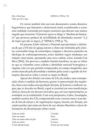 142
Vozes
Literárias
de
Escritoras
Negras
[
II.
Literatura
e
identidades
negras
]
Mas o Brasil nega
Negro que não se nega.
(MINKA, 1998, p. 76)
Os versos também têm um tom denunciativo contra discursos
hegemônicos que fantasiam a democracia racial, considerando-a como
uma realidade vivenciada por negros escritores que deixam suas marcas
naquilo que escrevem. O protesto agora se dirige à “ditadura da brancu-
ra” que promove práticas de invisibilidade de identidades autorais “[...]
de negro que não se nega [...]” MINKA, 1998, p. 76).
Os poemas Efeitos colaterais e Dançando negro permitem a inferên-
cia de que a LN não só agrega autores e obras não instituídas pelo câno-
ne, construídas longe de estereótipos, estigmas e discursos pautados na
ideologia do embranquecimento, como também sugere mudanças nas
relações inter-raciais, apontando uma nova ordem, como assinala Cuti
Silva (2002). Ela provoca a tradição literária brasileira, no que se refere
ao que se vislumbra como cultura e identidade nacional homogênea e
singular, uma vez que permite compreender, no campo imaginário, uma
escrita marcada pela diversidade e também pelas cenas e agendas de for-
mações discursivas sobre o tornar-se negro no Brasil.
Apesar dos debates em torno da LN, ela sinaliza uma contrapo-
sição efetiva à tradição da literatura, quanto à representação das negritu-
des, bem como indica uma produção literária, de homens e mulheres ne-
gras, que se desenha no Brasil, a qual se constitui em uma manifestação
efetiva e densa de um discurso inovador, que, em suas representações, se
contrapõe ao já estabelecido. Com esta perspectiva, Carlos Assumpção,
também escritor dos CN, comprometido com a mesma meta e com ide-
ais de luta de classes e de organizações negras, inventa, em Batuque, um
sujeito-poético que canta em favor de seus desejos libertários a favor do
banimento da discriminação étnico-racial.
Tenho um tambor
Tenho um tambor
Tenho um tambor dentro do peito
Tenho um tambor
É todo enfeitado de fitas
Vermelhas
Pretas
Amarelas
E brancas
Tambor que bate batuque
 