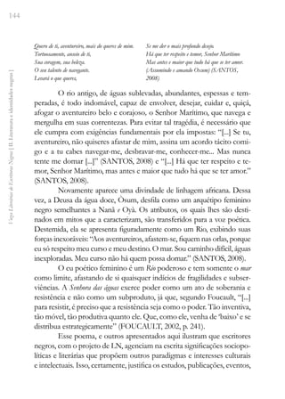 144
Vozes
Literárias
de
Escritoras
Negras
[
II.
Literatura
e
identidades
negras
]
Quero de ti, aventureiro, mais do queres de mim.
Tortuosamente, anseio de ti,
Sua coragem, sua beleza.
O seu talento de navegante.
Levará o que queres,
Se me der o mais profundo desejo.
Há que ter respeito e temor, Senhor Marítimo
Mas antes e maior que tudo há que se ter amor.
(Assumindo e amando Oxum) (SANTOS,
2008)
O rio antigo, de águas sublevadas, abundantes, espessas e tem-
peradas, é todo indomável, capaz de envolver, desejar, cuidar e, quiçá,
afogar o aventureiro belo e corajoso, o Senhor Marítimo, que navega e
mergulha em suas correntezas. Para evitar tal tragédia, é necessário que
ele cumpra com exigências fundamentais por ela impostas: “[...] Se tu,
aventureiro, não quiseres afastar de mim, assina um acordo tácito comi-
go e a tu cabes navegar-me, desbravar-me, conhecer-me... Mas nunca
tente me domar [...]” (SANTOS, 2008) e “[...] Há que ter respeito e te-
mor, Senhor Marítimo, mas antes e maior que tudo há que se ter amor.”
(SANTOS, 2008).
Novamente aparece uma divindade de linhagem africana. Dessa
vez, a Deusa da água doce, Òsum, desfila como um arquétipo feminino
negro semelhantes a Nanã e Oyà. Os atributos, os quais lhes são desti-
nados em mitos que a caracterizam, são transferidos para a voz poética.
Destemida, ela se apresenta figuradamente como um Rio, exibindo suas
forças inexoráveis: “Aos aventureiros, afastem-se, fiquem nas orlas, porque
eu só respeito meu curso e meu destino. O mar. Sou caminho difícil, águas
inexploradas. Meu curso não há quem possa domar.” (SANTOS, 2008).
O eu poético feminino é um Rio poderoso e tem somente o mar
como limite, afastando de si quaisquer indícios de fragilidades e subser-
viências. A Senhora das águas exerce poder como um ato de soberania e
resistência e não como um subproduto, já que, segundo Foucault, “[...]
para resistir, é preciso que a resistência seja como o poder. Tão inventiva,
tão móvel, tão produtiva quanto ele. Que, como ele, venha de ‘baixo’ e se
distribua estrategicamente” (FOUCAULT, 2002, p. 241).
Esse poema, e outros apresentados aqui ilustram que escritores
negros, com o projeto de LN, agenciam na escrita significações sociopo-
líticas e literárias que propõem outros paradigmas e interesses culturais
e intelectuais. Isso, certamente, justifica os estudos, publicações, eventos,
 