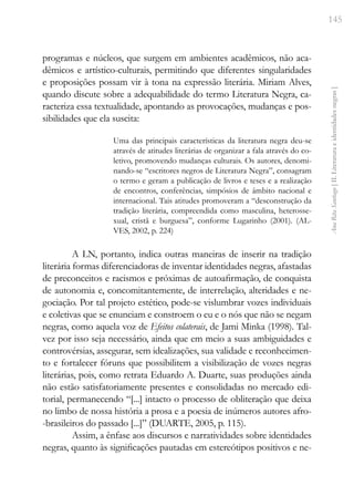145
Ana
Rita
Santiago
[
II.
Literatura
e
identidades
negras
]
programas e núcleos, que surgem em ambientes acadêmicos, não aca-
dêmicos e artístico-culturais, permitindo que diferentes singularidades
e proposições possam vir à tona na expressão literária. Miriam Alves,
quando discute sobre a adequabilidade do termo Literatura Negra, ca-
racteriza essa textualidade, apontando as provocações, mudanças e pos-
sibilidades que ela suscita:
Uma das principais características da literatura negra deu-se
através de atitudes literárias de organizar a fala através do co-
letivo, promovendo mudanças culturais. Os autores, denomi-
nando-se “escritores negros de Literatura Negra”, consagram
o termo e geram a publicação de livros e teses e a realização
de encontros, conferências, simpósios de âmbito nacional e
internacional. Tais atitudes promoveram a “desconstrução da
tradição literária, compreendida como masculina, heterosse-
xual, cristã e burguesa”, conforme Lugarinho (2001). (AL-
VES, 2002, p. 224)
A LN, portanto, indica outras maneiras de inserir na tradição
literária formas diferenciadoras de inventar identidades negras, afastadas
de preconceitos e racismos e próximas de autoafirmação, de conquista
de autonomia e, concomitantemente, de interrelação, alteridades e ne-
gociação. Por tal projeto estético, pode-se vislumbrar vozes individuais
e coletivas que se enunciam e constroem o eu e o nós que não se negam
negras, como aquela voz de Efeitos colaterais, de Jami Minka (1998). Tal-
vez por isso seja necessário, ainda que em meio a suas ambiguidades e
controvérsias, assegurar, sem idealizações, sua validade e reconhecimen-
to e fortalecer fóruns que possibilitem a visibilização de vozes negras
literárias, pois, como retrata Eduardo A. Duarte, suas produções ainda
não estão satisfatoriamente presentes e consolidadas no mercado edi-
torial, permanecendo “[...] intacto o processo de obliteração que deixa
no limbo de nossa história a prosa e a poesia de inúmeros autores afro-
-brasileiros do passado [...]” (DUARTE, 2005, p. 115).
Assim, a ênfase aos discursos e narratividades sobre identidades
negras, quanto às significações pautadas em estereótipos positivos e ne-
 