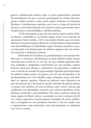 146
Vozes
Literárias
de
Escritoras
Negras
[
II.
Literatura
e
identidades
negras
]
gativos, estabelecendo relações entre os textos apresentados, partindo
do entendimento de que as autoras, participantes do estudo, não inau-
guram sentidos positivos sobre perfis negros femininos na Literatura
Brasileira. Contrariamente transitam, por vezes, ao largo da história da
literatura, nomes desconhecidos de escritores negros que entoam cantos
de glória para as ancestralidades e afrodescendência.
A LN é pertinente, já que, por ela, autores negros podem elabo-
rar dizeres e contraditos e, ao mesmo tempo, recriar seus contextos de
enunciação. Neste sentido, a LN é um projeto literário que tem traços
distintivos de representações, discursos e narratividades comprometidos
com desmobilizações de identidades negras femininas imutáveis e pou-
co relacionais e de desfigurações de atributos negativos de suas memó-
rias ancestrais e referências culturais.
Da história da LN elabora-se, paulatinamente, outro projeto lite-
rário, que é a Literatura Afrofeminina, no qual mulheres negras autoras
inventam uma escrita de si e de nós, em que também aparecem dile-
mas, realidades e imaginários concernentes aos seus mundos, sonhos,
histórias, interesses, desejos e sentimentos. Sua pretensão é colaborar
com a rescisão do passado de representações figuradas pela depreciação
de atributos étnico-raciais e de gênero, em um tom denunciativo e de
dessilenciamento de vozes literárias negras femininas, como será abor-
dado no capítulo seguinte,. Objetiva-se elaborar outros discursos em
que elas possam fiar e ficcionalizar mazelas advindas de práticas racistas
e sexistas, mas também, em tom de lirismo, tecer versos e prosas que
reelaborem suas identidades, entoarem seus amores, dissabores, dores,
histórias, resistências e ancestralidades. Para tanto, escritoras negras, de
várias regiões do Brasil, cientes e associadas (ou não) a circuitos de LN
ou a outros segmentos, buscam garantir estratégias de escrita, publica-
ções e divulgação de suas produções literárias, a fim de romper com
o esquecimento e não autorização a que, historicamente, se submetem
suas vozes e autoria.
 