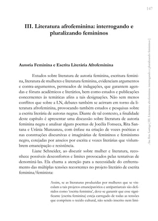 147
Ana
Rita
Santiago
[
III.
Literatura
afrofeminina:
interrogando
e
pluralizando
femininos
]
III. Literatura afrofeminina: interrogando e
pluralizando femininos
Autoria Feminina e Escrita Literária Afrofeminina
Estudos sobre literatura de autoria feminina, escritura femini-
na, literatura de mulheres e literatura feminina, evidenciam argumentos
e contra-argumentos, permeados de indagações, que garantem agen-
das e fóruns acadêmicos e literários, bem como estudos e publicações
concernentes às temáticas afins a tais designações. Não sem menos
conflitos que sobre a LN, debates também se acirram em torno da li-
teratura afrofeminina, provocando também estudos e pesquisas sobre
a escrita literária de autoras negras. Diante de tal contexto, a finalidade
deste capítulo é apresentar uma discussão sobre literatura de autoria
feminina negra e analisar alguns poemas de Jocélia Fonseca, Rita San-
tana e Urânia Munzanzu, com ênfase na criação de vozes poéticas e
nas construções discursivas e imaginárias de femininos e feminismo
negro, cotejadas por anseios por escrita e vozes literárias que vislum-
brem emancipação e resistência.
Liane Schneider, ao discutir sobre mulher e literatura, reco-
nhece possíveis desconfortos e limites provocados pelas tentativas de
denominá-las. Ela chama a atenção para a necessidade do enfrenta-
mento das múltiplas tensões recorrentes no projeto literário de escrita
feminina/feminista:
Assim, se as literaturas produzidas por mulheres que se vin-
culam a tais projetos emancipatórios e antipatriarcais são defi-
nidos como ‘escrita feminina’, deve-se garantir que esse signi-
ficante (escrita feminina) esteja carregado de todas as tensões
que compõem o tecido cultural, não sendo inscrito nem limi-
 