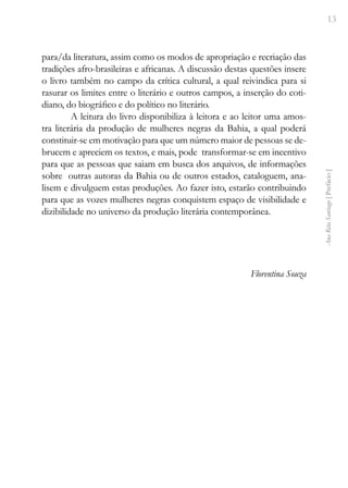 13
Ana
Rita
Santiago
[
Prefácio
]
para/da literatura, assim como os modos de apropriação e recriação das
tradições afro-brasileiras e africanas. A discussão destas questões insere
o livro também no campo da crítica cultural, a qual reivindica para si
rasurar os limites entre o literário e outros campos, a inserção do coti-
diano, do biográfico e do político no literário.
A leitura do livro disponibiliza à leitora e ao leitor uma amos-
tra literária da produção de mulheres negras da Bahia, a qual poderá
constituir-se em motivação para que um número maior de pessoas se de-
brucem e apreciem os textos, e mais, pode transformar-se em incentivo
para que as pessoas que saiam em busca dos arquivos, de informações
sobre outras autoras da Bahia ou de outros estados, cataloguem, ana-
lisem e divulguem estas produções. Ao fazer isto, estarão contribuindo
para que as vozes mulheres negras conquistem espaço de visibilidade e
dizibilidade no universo da produção literária contemporânea.
Florentina Souza
 