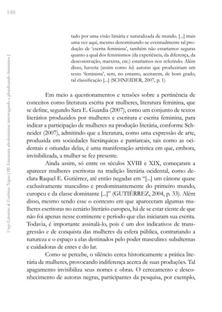 148
Vozes
Literárias
de
Escritoras
Negras
[
III.
Literatura
afrofeminina:
interrogando
e
pluralizando
femininos
]
tado por uma visão binária e naturalizada de mundo. [...] mais
uma vez aqui, mesmo denominando-se eventualmente tal pro-
dução de ‘escrita feminista’, também não estaríamos seguras
quanto a qual dos feminismos (da experiência, da diferença, da
desconstrução, marxista, etc.) estaríamos nos referindo. Além
disso, haveria (assim como há) autoras que produziriam um
texto ‘feminista’, sem, no entanto, aceitarem, de bom grado,
tal classificação [...] (SCHNEIDER, 2007, p. 1)
Em meio a questionamentos e tensões sobre a pertinência de
conceitos como literatura escrita por mulheres, literatura feminina, que
se define, segundo Sara E. Guardia (2007), como um conjunto de textos
literários produzidos por mulheres e escritura e escrita feminina, para
indicar a participação de mulheres na produção literária, conforme Sch-
neider (2007), admitindo que a literatura, como uma expressão de arte,
produzida em sociedades hierárquicas e patriarcais, tais como as oci-
dentais e oriundas delas, é uma manifestação artística em que, embora,
invisibilizada, a mulher se fez presente.
Ainda assim, só entre os séculos XVIII e XIX, começaram a
aparecer mulheres escritoras na tradição literária ocidental, como de-
clara Raquel E. Gutiérrez, até então negadas em “[...] um cânone quase
exclusivamente masculino e predominantemente do primeiro mundo,
europeu e da classe dominante [...]” (GUTIÉRREZ, 2004, p. 33). Além
disso, mesmo sendo esse o contexto em que apareceram algumas mu-
lheres escritoras no cenário literário europeu, há de se estar ciente de que
não foi apenas nesse continente e período que elas iniciaram sua escrita.
Todavia, é importante assinalá-lo, pois é um dos indicativos de trans-
gressão e de conquista das mulheres da esfera pública, contrariando a
natureza e o espaço a elas destinados pelo poder masculino: subalternas
e cuidadoras de entes e do lar.
Como se percebe, o silêncio cerca historicamente a prática lite-
rária de mulheres, provocando indiferença acerca de suas produções. Tal
apagamento invisibiliza seus nomes e obras. O cerceamento e desco-
nhecimento de autoras negras, participantes da pesquisa, por exemplo,
 