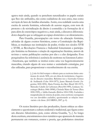 149
Ana
Rita
Santiago
[
III.
Literatura
afrofeminina:
interrogando
e
pluralizando
femininos
]
agrava mais ainda, quando se percebem naturalizados os papéis sociais
que lhes são atribuídos, não como cuidadoras de seus entes, mas como
serviçais de lares de famílias abastadas. Assim, essa realidade suscita uma
escrita de autoria feminina, sobretudo de autoras negras, com tons de
protesto e de reivindicação de direito à contrafala e às formações de si
para além de estereótipos negativos e, mais ainda, a discursos diferencia-
dores daqueles que as subjugam ao espaço doméstico e ao silenciamento.
Para Guardia, preocupações em torno da educação feminina,
advindas de alguns eventos históricos, como a Constituição das Repú-
blicas, as mudanças nas instituições de poder, vividas nos séculos XVII
e XVIII, as Revoluções Francesa e Industrial fomentaram a participa-
ção feminina na literatura e criação de organizações literárias, através de
revistas e outras publicações escritas por elas e a elas designadas. Essa
pesquisadora faz referência à ausência de escritoras na Literatura Latino-
-Americana, que também se institui como uma voz hegemonicamente
masculina, citando alguns de seus nomes e assinalando estratégias, por
elas utilizadas, para proporcionar o reconhecimento de sua escrita.
[...] não foi fácil romper o silêncio para as escritoras latino-ame-
ricanas do século XIX, em um clima de intolerância e hegemo-
nia do discurso masculino. Referimo-nos a Gertrudes Gómes
de Avellaneda (Cuba 1814-1873), Juana Manuela Gorriti (Ar-
gentina 1818-1892), Maria Firmina dos Reis (Brasil 185-1917),
Mercedes Cabello de Carbonera (Peru184-1909), Lindaura An-
zoátegui (Bolívia 1846-18980), Clorinda Matto de Turner (Peru
1858-1909), e Adélia Zamudio (Bolívia 1854-1928). Excluídas e
marginalizadas do sistema de poder, estas escritoras outorgaram
voz aos desvalidos excluídos, questionando as relações inter-
-raciais e de classe. (GUARDIA, 2007, p. 4).
Os textos literários por elas produzidos, fazem críticas ao silen-
ciamento e questionam a cultura ocidental e tradicional, que figura como
um discurso falocêntrico, pois, como afirma Guardia, “[...] Ao longo
desta escritura, encontraremos eixos temáticos que aparecem de maneira
permanente em romances, contos e poesia, que poderíamos sintetizar
 