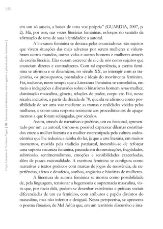 150
Vozes
Literárias
de
Escritoras
Negras
[
III.
Literatura
afrofeminina:
interrogando
e
pluralizando
femininos
]
em um só anseio, a busca de uma voz própria” (GUARDIA, 2007, p.
2). Há, por isso, nas vozes literárias femininas, esforços no sentido de
afirmação de uma de suas identidades: a autoral.
A literatura feminina se destaca pelas enunciadoras: são sujeitos
que vivem situações das mais adversas por serem mulheres e vislum-
bram outros mundos, outras vidas e outros homens e mulheres através
da escrita literária. Elas ousam escrever de si e de nós como sujeitos que
enunciam dizeres e contradizeres. Com tal experiência, a escrita femi-
nina se afirmou e se dinamizou, no século XX, ao interagir com as tra-
jetórias, os pressupostos, postulados e ideais do movimento feminista.
Foi, inclusive, nesse tempo, que a Literatura Feminina se consolidou, em
meio a indagações e discussões sobre o binarismo homem versus mulher,
dominação masculina, gênero, relações de poder, corpo etc. Foi, nesse
século, inclusive, a partir da década de 70, que ela se afirmou como pos-
sibilidade de ser uma voz mediante as tramas e realidades vividas pelas
mulheres, e como uma resposta resistente aos procedimentos de apaga-
mentos a que foram subjugadas, por séculos.
Assim, através de narrativas e poéticas, um eu ficcional, apresen-
tado por um eu autoral, tornou-se possível expressar dilemas constituí-
dos entre a mulher literária e a mulher estereotipada pela cultura andro-
cêntrica que lhe reduzira a rainha do lar, já que a arte literária, em muitos
momentos, movida pela tradição patriarcal, incumbiu-se de reforçar
uma suposta natureza feminina, pautada em domesticações, fragilidades,
submissão, sentimentalismos, emoções e sensibilidades exacerbadas,
além de pouca racionalidade. A escritura feminina se configura como
narrativas e textos poéticos com marcas de jogos de resistência, de ex-
periências, afetos e desafetos, sonhos, angústias e histórias de mulheres.
A literatura de autoria feminina se mostra como possibilidade
de, pela linguagem, tensionar a hegemonia e supremacia masculina, vis-
to que, por meio dela, podem-se desenhar existências e práticas sociais
diferenciadas de um eu feminino, com atributos e papéis distintos do
masculino, mas não inferior e desigual. Nessa perspectiva, se apresenta
o poema Paradoxo, de Mel Adún que, em um território discursivo e ima-
 