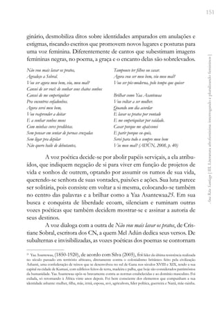 151
Ana
Rita
Santiago
[
III.
Literatura
afrofeminina:
interrogando
e
pluralizando
femininos
]
ginário, desmobiliza ditos sobre identidades amparados em anulações e
estigmas, riscando escritos que promovem novos lugares e posturas para
uma voz feminina. Diferentemente de cantos que subestimam imagens
femininas negras, no poema, a graça e o encanto delas são sobrelevados.
Não vou mais lavar os pratos,
Agradeço a Sobral.
Vou ser agora meu bem, viu, meu mal?
Cansei de ser você: de sonhar seus chatos sonhos
Cansei de me emperiquitar
Pra encontros enfadonhos.
Agora serei meu bem,
Vou reaprender a deitar
E a sonhar sonhos meus
Com minhas cores prediletas.
Sem pensar em sentar de pernas cruzadas
Sem ligar pra depilar
Não quero baile de debutantes,
Tampouco ter filhos ou casar.
Agora vou ser meu bem, viu meu mal?
Vou ser pós-moderna, pelo tempo que quiser
Brilhar como Yaa Asantewaa
Vou voltar a ser mulher.
Quando um dia acordar
E lavar os pratos por vontade
E me emperiquitar por vaidade.
Casar porque me apaixonei
E parir porque eu quis,
Serei para todo o sempre meu bem
Viu meu mal? (ADÚN, 2008, p. 40)
A voz poética decide-se por abolir papéis serviçais, a ela atribu-
ídos, que indiquem negação de si para viver em função de projetos de
vida e sonhos de outrem, optando por assumir os rumos de sua vida,
querendo-se senhora de suas vontades, paixões e ações. Sua luta parece
ser solitária, pois consiste em voltar a si mesma, colocando-se também
no centro das palavras e a brilhar como a Yaa Asantewaa25. Em sua
busca e conquista de liberdade ecoam, silenciam e ruminam outras
vozes poéticas que também decidem mostrar-se e assinar a autoria de
seus destinos.
A voz dialoga com a outra de Não vou mais lavar os pratos, de Cris-
tiane Sobral, escritora dos CN, a quem Mel Adún dedica seus versos. De
subalternas e invisibilizadas, as vozes poéticas dos poemas se contornam
25
Yaa Asantewaa, (1850-1920), de acordo com Silva (2005), foi líder da última resistência realizada
no século passado em território africano, diretamente contra o colonialismo britânico feito pela civilização
Ashanti, uma confederação de reinos que se desenvolveu no sul de Gana nos séculos XVIII e XIX, tendo a sua
capital na cidade de Kumasi, com edifícios feitos de terra, madeira e palha, que hoje são considerados patrimônios
da humanidade. Yaa Asantewaa opôs-se bravamente contra as normas estabelecidas e ao domínio masculino. Foi
exilada, só retornando à África vinte anos depois. Foi bem consciente dos elementos que compunham a sua
identidade ashante: mulher, filha, mãe, irmã, esposa, avó, agricultora, líder política, guerreira e Nanã, mãe-rainha.
 
