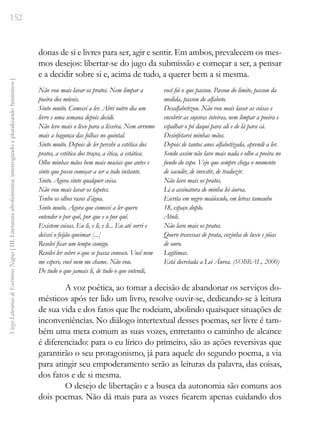 152
Vozes
Literárias
de
Escritoras
Negras
[
III.
Literatura
afrofeminina:
interrogando
e
pluralizando
femininos
]
donas de si e livres para ser, agir e sentir. Em ambos, prevalecem os mes-
mos desejos: libertar-se do jugo da submissão e começar a ser, a pensar
e a decidir sobre si e, acima de tudo, a querer bem a si mesma.
Não vou mais lavar os pratos. Nem limpar a
poeira dos móveis.
Sinto muito. Comecei a ler. Abri outro dia um
livro e uma semana depois decidi.
Não levo mais o lixo para a lixeira. Nem arrumo
mais a bagunça das folhas no quintal.
Sinto muito. Depois de ler percebi a estética dos
pratos, a estética dos traços, a ética, a estática.
Olho minhas mãos bem mais macias que antes e
sinto que posso começar a ser a todo instante.
Sinto. Agora sinto qualquer coisa.
Não vou mais lavar os tapetes.
Tenho os olhos rasos d’água.
Sinto muito. Agora que comecei a ler quero
entender o por quê, por que e o por quê.
Existem coisas. Eu li, e li, e li... Eu até sorri e
deixei o feijão queimar [...]
Resolvi ficar um tempo comigo.
Resolvi ler sobre o que se passa conosco. Você nem
me espere, você nem me chame. Não vou.
De tudo o que jamais li, de tudo o que entendi,
você foi o que passou. Passou do limite, passou da
medida, passou do alfabeto.
Desalfabetizou. Não vou mais lavar as coisas e
encobrir as sujeiras inteiras, nem limpar a poeira e
espalhar o pó daqui para ali e de lá para cá.
Desinfetarei minhas mãos.
Depois de tantos anos alfabetizada, aprendi a ler.
Sendo assim não lavo mais nada e olho a poeira no
fundo do copo. Vejo que sempre chega o momento
de sacudir, de investir, de traduzir.
Não lavo mais os pratos.
Li a assinatura de minha lei áurea.
Escrita em negro maiúsculo, em letras tamanho
18, espaço duplo.
Aboli.
Não lavo mais os pratos.
Quero travessas de prata, cozinha de luxo e jóias
de ouro.
Legítimas.
Está decretada a Lei Áurea. (SOBRAL, 2000)
A voz poética, ao tomar a decisão de abandonar os serviços do-
mésticos após ter lido um livro, resolve ouvir-se, dedicando-se à leitura
de sua vida e dos fatos que lhe rodeiam, abolindo quaisquer situações de
inconveniências. No diálogo intertextual desses poemas, ser livre é tam-
bém uma meta comum as suas vozes, entretanto o caminho de alcance
é diferenciado: para o eu lírico do primeiro, são as ações reversivas que
garantirão o seu protagonismo, já para aquele do segundo poema, a via
para atingir seu empoderamento serão as leituras da palavra, das coisas,
dos fatos e de si mesma.
O desejo de libertação e a busca da autonomia são comuns aos
dois poemas. Não dá mais para as vozes ficarem apenas cuidando dos
 