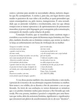 153
Ana
Rita
Santiago
[
III.
Literatura
afrofeminina:
interrogando
e
pluralizando
femininos
]
outros e prontas para atender às necessidades alheias, inclusive daque-
les que lhe acompanham. A escrita é, para elas, um lugar decisivo para
mudar os percursos de suas vidas e de escolhas, as quais pretendem que
sejam emancipadoras ou, pelo menos, transgressoras. É uma textuali-
dade que se pretende violadora e revolucionária, uma vez que almeja
romper com as tramas opressivas e de aprisionamentos do pensamento
masculino, já postos pela linguagem, por conseguinte pela comunicação,
concepções de mundo e pelas relações de poder.
Conceição Evaristo, que se reconhece como escritora negra e
considera a sua escrita como parte da literatura negra feminina, em Fêmea
fênix, também desenha um eu feminino corajoso, que resiste ao medo e
se lança ao enfrentamento em busca da vivificação do eu-mulher:
Navego-me eu–mulher e não temo,
sei da falsa maciez das águas
e quando o receio me busca,
não temo o medo,
sei que posso me deslizar nas pedras e me sair ilesa,
com o corpo marcado pelo olor da lama.
Abraso-me eu-mulher e não temo,
sei do inebriante calor da chama
e quando o temor me visita, não temo o receio,
sei que posso me lançar ao fogo e da fogueira me
sair inunda, com o corpo ameigado pelo odor da
queima.
Deserto-me eu-mulher e não temo,
sei do cativante vazio da miragem, e quando o
pavor em mim aloja,
não temo o medo,
sei que posso me fundir ao sol,
e em solo ressurgir inteira com o corpo banhado
pelo suor da faina.
Vivifico-me eu-mulher e teimo,
na vital carícia de meu cio,
na cálida coragem de meu corpo,
no infindo laço da vida, que jaz em mim
e renasce flor fecunda.
Vivifico-me eu-mulher.
Fêmea. Fênix. Eu fecundo.
(EVARISTO, 2008)
A voz desse poema também vive, incansavelmente e sem medo,
à procura de si mesma e de sua afirmação enquanto feminina: eu-mulher.
Sem temor e na solidão, ela se deserta a fim de encontrar o seu eu que
fecunda. Ao invés de sua ocultação, os versos demarcam as tentativas
que o eu poético feminino realiza para renascer a flor fecunda que nele
reside. Por esse poema, também é possível o empenho por uma litera-
tura que tenha, além da assinatura feminina, significantes e significações
que circunscrevam pleitos de assenhoramento de si e de seus “destinos”.
 