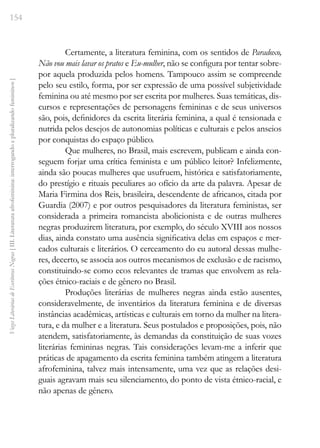 154
Vozes
Literárias
de
Escritoras
Negras
[
III.
Literatura
afrofeminina:
interrogando
e
pluralizando
femininos
]
Certamente, a literatura feminina, com os sentidos de Paradoxo,
Não vou mais lavar os pratos e Eu-mulher, não se configura por tentar sobre-
por aquela produzida pelos homens. Tampouco assim se compreende
pelo seu estilo, forma, por ser expressão de uma possível subjetividade
feminina ou até mesmo por ser escrita por mulheres. Suas temáticas, dis-
cursos e representações de personagens femininas e de seus universos
são, pois, definidores da escrita literária feminina, a qual é tensionada e
nutrida pelos desejos de autonomias políticas e culturais e pelos anseios
por conquistas do espaço público.
Que mulheres, no Brasil, mais escrevem, publicam e ainda con-
seguem forjar uma crítica feminista e um público leitor? Infelizmente,
ainda são poucas mulheres que usufruem, histórica e satisfatoriamente,
do prestígio e rituais peculiares ao ofício da arte da palavra. Apesar de
Maria Firmina dos Reis, brasileira, descendente de africanos, citada por
Guardia (2007) e por outros pesquisadores da literatura feministas, ser
considerada a primeira romancista abolicionista e de outras mulheres
negras produzirem literatura, por exemplo, do século XVIII aos nossos
dias, ainda constato uma ausência significativa delas em espaços e mer-
cados culturais e literários. O cerceamento do eu autoral dessas mulhe-
res, decerto, se associa aos outros mecanismos de exclusão e de racismo,
constituindo-se como ecos relevantes de tramas que envolvem as rela-
ções étnico-raciais e de gênero no Brasil.
Produções literárias de mulheres negras ainda estão ausentes,
consideravelmente, de inventários da literatura feminina e de diversas
instâncias acadêmicas, artísticas e culturais em torno da mulher na litera-
tura, e da mulher e a literatura. Seus postulados e proposições, pois, não
atendem, satisfatoriamente, às demandas da constituição de suas vozes
literárias femininas negras. Tais considerações levam-me a inferir que
práticas de apagamento da escrita feminina também atingem a literatura
afrofeminina, talvez mais intensamente, uma vez que as relações desi-
guais agravam mais seu silenciamento, do ponto de vista étnico-racial, e
não apenas de gênero.
 