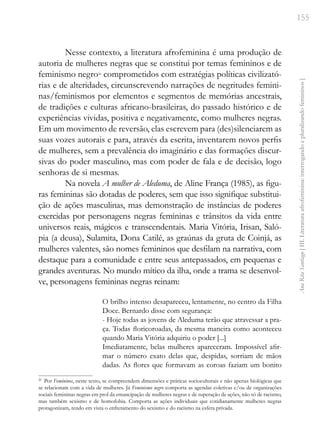 155
Ana
Rita
Santiago
[
III.
Literatura
afrofeminina:
interrogando
e
pluralizando
femininos
]
Nesse contexto, a literatura afrofeminina é uma produção de
autoria de mulheres negras que se constitui por temas femininos e de
feminismo negro26
comprometidos com estratégias políticas civilizató-
rias e de alteridades, circunscrevendo narrações de negritudes femini-
nas/feminismos por elementos e segmentos de memórias ancestrais,
de tradições e culturas africano-brasileiras, do passado histórico e de
experiências vividas, positiva e negativamente, como mulheres negras.
Em um movimento de reversão, elas escrevem para (des)silenciarem as
suas vozes autorais e para, através da escrita, inventarem novos perfis
de mulheres, sem a prevalência do imaginário e das formações discur-
sivas do poder masculino, mas com poder de fala e de decisão, logo
senhoras de si mesmas.
Na novela A mulher de Aleduma, de Aline França (1985), as figu-
ras femininas são dotadas de poderes, sem que isso signifique substitui-
ção de ações masculinas, mas demonstração de instâncias de poderes
exercidas por personagens negras femininas e trânsitos da vida entre
universos reais, mágicos e transcendentais. Maria Vitória, Irisan, Saló-
pia (a deusa), Sulamita, Dona Catilé, as graúnas da gruta de Coinjá, as
mulheres valentes, são nomes femininos que desfilam na narrativa, com
destaque para a comunidade e entre seus antepassados, em pequenas e
grandes aventuras. No mundo mítico da ilha, onde a trama se desenvol-
ve, personagens femininas negras reinam:
O brilho intenso desapareceu, lentamente, no centro da Filha
Doce. Bernardo disse com segurança:
- Hoje todas as jovens de Aleduma terão que atravessar a pra-
ça. Todas floricoroadas, da mesma maneira como aconteceu
quando Maria Vitória adquiriu o poder [...]
Imediatamente, belas mulheres apareceram. Impossível afir-
mar o número exato delas que, despidas, sorriam de mãos
dadas. As flores que formavam as coroas faziam um bonito
26
Por Femininos, neste texto, se compreendem dimensões e práticas socioculturais e não apenas biológicas que
se relacionam com a vida de mulheres. Já Feminismo negro comporta as agendas coletivas e/ou de organizações
sociais femininas negras em prol da emancipação de mulheres negras e de superação de ações, não só de racismo,
mas também sexismo e de homofobia. Comporta as ações individuais que cotidianamente mulheres negras
protagonizam, tendo em vista o enfretamento do sexismo e do racismo na esfera privada.
 