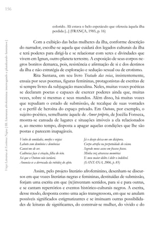 156
Vozes
Literárias
de
Escritoras
Negras
[
III.
Literatura
afrofeminina:
interrogando
e
pluralizando
femininos
]
colorido. Ali estava o belo espetáculo que oferecia àquela ilha
perdida [...] (FRANÇA, 1985, p. 16)
Com a exibição das belas mulheres da ilha, conforme descrição
do narrador, escolhe-se aquela que cuidará dos legados culturais da ilha
e terá poderes para dirigi-la e se relacionar com seres e divindades que
vivem em Ignun, outro planeta terrestre. A exposição de seus corpos ne-
gros bonitos demarca, pois, resistência e afirmação de si e dos destinos
da ilha e não estratégia de exploração e sedução sexual ou de erotismo.
Rita Santana, em seu livro Tratado das veias, insistentemente,
ensaia por seus poemas, figuras femininas, protagonistas de escritas de
si sempre livres da subjugação masculina. Neles, muitas vozes poéticas
se declaram poetas e capazes de exercer poderes ainda que, muitas
vezes, sobre si mesmas e seus mundos. Além disso, há muitas vozes
que repudiam o estado de submissão, de recalque de suas vontades
e o perfil de heroína do espaço privado. Em Outono, por exemplo, o
sujeito-poético, semelhante àquele de Amor próprio, de Jocélia Fonseca,
mostra-se cansada de lugares e situações imóveis a ela relacionados
e, ao mesmo tempo, disposta a apagar aquelas condições que lhe são
postas e parecem inapagáveis.
Venho de umidades, morfos e orgias
Labuto com demônios e demências
Cansei-me de ser.
Cadências faço à criação, filha do ócio.
Sei que o Outono não tardará.
Anuncia-se a derrocada da rubidez do afeto.
Já o desejo deixa-me em diáspora.
Corpo atrofia na perpetuidade do vácuo.
Segredo meus ascos em frascos foscos.
Minha voz atravessa memórias
E meu maior delito é delir o indelével.
(SANTANA, 2006, p. 85)
Assim, pelo projeto literário afrofeminino, desenham-se discur-
sos em que vozes literárias negras e femininas, destituídas de submissão,
forjam uma escrita em que (re)inventam sentidos, para si e para outras,
e se cantam repertórios e eventos histórico-culturais negros. A escrita,
desse modo, desponta como uma ação transgressora, em que se anulam
possíveis significados estigmatizantes e se insinuam outras possibilida-
des de leituras de significantes, do construir-se mulher, do vivido e do
 