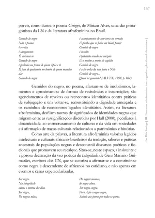 157
Ana
Rita
Santiago
[
III.
Literatura
afrofeminina:
interrogando
e
pluralizando
femininos
]
porvir, como ilustra o poema Genegro, de Miriam Alves, uma das prota-
gonistas da LN e da literatura afrofeminina no Brasil.
Gemido de negro
Não é poema
é revolta
é xingamento
É abismar-se
Gemido de negro
é pedrada na fronte de quem espia e ri
É pau de guatambu no lombo de quem mandou
dar
Gemido de negro
é acampamento de sem-terra no serrado
É punho que se fecha em black power
Gemido de negro
é insulto
é palavrão ecoado na senzala
É o motim a morte do capitão
Gemido de negro
é a (re volta da nau para o Nilo
Gemido de negro...
Quem tá gemendo? (ALVES, 1998, p. 104)
Gemidos do negro, no poema, afastam-se de imobilismos, la-
mentos e aproximam-se de formas de resistências e insurreições; são
agenciamentos de revoltas ou reencontros identitários contra práticas
de subjugação e um voltar-se, reconstituindo a dignidade ameaçada e
os caminhos de reencontros legados identitários. Assim, na literatura
afrofeminina, desfilam rastros de significados de identidades negras que
migram entre as ressignificações discutidas por Hall (2000), peculiares à
dinamicidade, ao entrecruzamento de culturas e da vida em sociedades
e à afirmação de traços culturais relacionados a patrimônios e histórias.
Como arte da palavra, a literatura afrofeminina valoriza legados
intelectuais e culturais africano-brasileiros da tradição, saberes e práticas
ancestrais de populações negras e desconstrói discursos poéticos e fic-
cionais que promovem seu recalque. Situa-se, neste espaço, a insistente e
vigorosa declaração da voz poética de Integridade, de Geni Mariano Gui-
marães, escritora dos CN, que se autoriza a afirmar-se e a constituir-se
como negra e descendente de africanos no cotidiano, e não apenas em
eventos e cenas espetacularizadas.
Ser negra.
Na integridade
calma e morna dos dias.
Ser negra,
De negras mãos,
De negras mamas,
de negra alma.
Ser negra, negra.
Puro Afro sangue negro,
Saindo aos jorros por todos os poros.
 