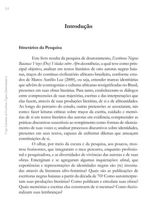 14
Vozes
Literárias
de
Escritoras
Negras
[
Introdução
]
Introdução
Itinerários da Pesquisa
Este livro resulta da pesquisa de doutoramento, Escritoras Negras
Baianas: Vozes (Des) Veladas sobre Afro-descendências, a qual teve como prin-
cipal objetivo, analisar em textos literários de oito autoras negras baia-
nas, traços do contínuo civilizatório africano-brasileiro, conforme estu-
dos de Marco Aurélio Luz (2000), ou seja, entender marcas identitárias
que advêm de cosmogonias e culturas africanas ressignificadas no Brasil,
presentes em suas obras literárias. Para tanto, estabeleceram-se diálogos
entre compreensões de suas trajetórias, escritas e das interpretações que
elas fazem, através de suas produções literárias, de si e de africanidades.
Ao longo do percurso do estudo, outras pretensões se associaram, tais
como: fazer leituras críticas sobre traços da escrita, cuidado e memó-
rias de si em textos literários das autoras em evidência; compreender as
práticas discursivas suscetíveis ao rompimento como formas de silencia-
mento de suas vozes e; analisar processos discursivos sobre identidades,
presentes em seus textos, capazes de enfrentar dilemas que ameaçam
constituições de si.
O olhar, por meio da escuta e da pesquisa, aos poucos, mos-
trou horizontes, que integraram o meu percurso, enquanto profissio-
nal e pesquisadora, e as diversidades de vivências das autoras e de suas
obras. Emergiram e se agregaram algumas inquietações: afinal, que
experiências e representações de identidades negras são (re) inventa-
das através da literatura afro-feminina? Quais são as publicações de
escritoras negras baianas a partir da década de 70? Como autointerpre-
tam suas produções literárias? Como publicam e circulam suas obras?
Quais memórias e escritas elas constroem de si mesmas? Como ficcio-
nalizam suas lembranças?
 