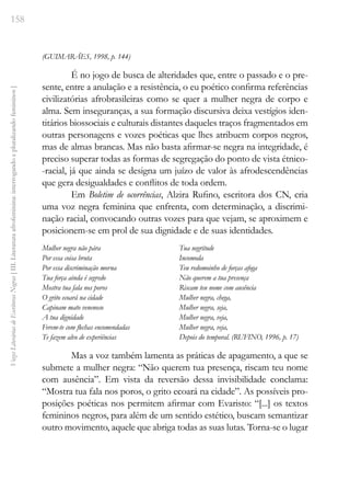 158
Vozes
Literárias
de
Escritoras
Negras
[
III.
Literatura
afrofeminina:
interrogando
e
pluralizando
femininos
]
(GUIMARÃES, 1998, p. 144)
É no jogo de busca de alteridades que, entre o passado e o pre-
sente, entre a anulação e a resistência, o eu poético confirma referências
civilizatórias afrobrasileiras como se quer a mulher negra de corpo e
alma. Sem inseguranças, a sua formação discursiva deixa vestígios iden-
titários biossociais e culturais distantes daqueles traços fragmentados em
outras personagens e vozes poéticas que lhes atribuem corpos negros,
mas de almas brancas. Mas não basta afirmar-se negra na integridade, é
preciso superar todas as formas de segregação do ponto de vista étnico-
-racial, já que ainda se designa um juízo de valor às afrodescendências
que gera desigualdades e conflitos de toda ordem.
Em Boletim de ocorrências, Alzira Rufino, escritora dos CN, cria
uma voz negra feminina que enfrenta, com determinação, a discrimi-
nação racial, convocando outras vozes para que vejam, se aproximem e
posicionem-se em prol de sua dignidade e de suas identidades.
Mulher negra não pára
Por essa coisa bruta
Por essa discriminação morna
Tua força ainda é segredo
Mostra tua fala nos poros
O grito ecoará na cidade
Capinam mato venenoso
A tua dignidade
Ferem-te com flechas encomendadas
Te fazem alvo de experiências
Tua negritude
Incomoda
Teu redomoinho de forças afoga
Não querem a tua presença
Riscam teu nome com ausência
Mulher negra, chega,
Mulher negra, seja,
Mulher negra, veja,
Mulher negra, veja,
Depois do temporal. (RUFINO, 1996, p. 17)
Mas a voz também lamenta as práticas de apagamento, a que se
submete a mulher negra: “Não querem tua presença, riscam teu nome
com ausência”. Em vista da reversão dessa invisibilidade conclama:
“Mostra tua fala nos poros, o grito ecoará na cidade”. As possíveis pro-
posições poéticas nos permitem afirmar com Evaristo: “[...] os textos
femininos negros, para além de um sentido estético, buscam semantizar
outro movimento, aquele que abriga todas as suas lutas. Torna-se o lugar
 