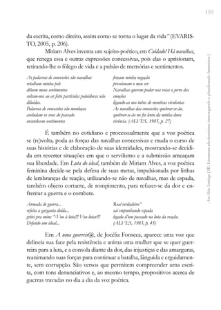 159
Ana
Rita
Santiago
[
III.
Literatura
afrofeminina:
interrogando
e
pluralizando
femininos
]
da escrita, como direito, assim como se torna o lugar da vida” (EVARIS-
TO, 2005, p. 206).
Miriam Alves inventa um sujeito-poético, em Cuidado! Há navalhas,
que renega essa e outras expressões concessivas, pois elas o aprisionam,
retirando-lhe o fôlego de vida e a pulsão de memórias e sentimentos.
As palavras de concessões são navalhas
retalham minha pele
diluem meus sentimentos
soltam-nos ao ar feito partículas poluidoras não
diluídas.
Palavras de concessões são mordaças
aveludam os sons do passado
ensurdecem sentimentos
forçam minha negação
pressionam o meu ser
Navalhas querem podar nas veias o jorro das
emoções
ligando-as nos tubos de mentiras virulentas
As navalhas das concessões quebrar-se-ão,
quebrar-se-ão no fio lento da minha dura
vivência. (ALVES, 1985, p. 27)
É também no cotidiano e processualmente que a voz poética
se (re)volta, poda as forças das navalhas concessivas e muda o curso de
suas histórias e de elaboração de suas identidades, mostrando-se decidi-
da em reverter situações em que o servilismo e a submissão ameaçam
sua liberdade. Em Luta do ideal, também de Miriam Alves, a voz poética
feminina decide-se pela defesa de suas metas, impulsionada por linhas
de lembranças de reação, utilizando-se não de navalhas, mas de espada,
também objeto cortante, de rompimento, para refazer-se da dor e en-
frentar a guerra e o combate.
Armada de guerra...
refeita a garganta doída...
gritei pra mim: “-Vou à luta!!! Vou lutar!!!
Defendo um ideal...
Real verdadeiro”
saí empunhando espada
legada d’um passado na luta da reação.
(ALVES, 1983, p. 45)
Em A uma guerreir@, de Jocélia Fonseca, aparece uma voz que
delineia sua face pela resistência e anima uma mulher que se quer guer-
reira para a luta, e a consola diante da dor, das injustiças e das amarguras,
reanimando suas forças para continuar a batalha, lânguida e erguidamen-
te, sem corrupção. São versos que permitem compreender uma escri-
ta, com tons denunciativos e, ao mesmo tempo, propositivos acerca de
guerras travadas no dia a dia da voz poética.
 