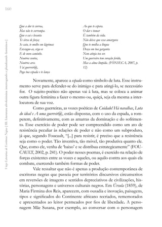 160
Vozes
Literárias
de
Escritoras
Negras
[
III.
Literatura
afrofeminina:
interrogando
e
pluralizando
femininos
]
Que a dor te corroa,
Mas não te corrompa.
Que o cai e levanta
Te sirva de força;
Se caiu, te molhe em lágrimas
Enxugue-as, erga-se
E de novo caminhe.
Noutros ventos,
Noutros ares.
Vai guerreir@,
Pega tua espada e te lança
Ao que te espera.
O dar e tomar
É também da vida.
Não deixe que essa amargura
Que te molha a língua
Desça em tua garganta
Nem atinja teu ser.
Um guerreiro tem coração ferido,
Mas a alma límpida. (FONSECA, 2007, p.
12)
Novamente, aparece a espada como símbolo de luta. Esse instru-
mento serve para defender-se do inimigo e para atingi-lo, se necessário
for. O sujeito-poético não apenas vai à luta, mas se coloca a animar
outra figura feminina a fazer o mesmo ou, quiçá, seja ela mesma a inter-
locutora de sua voz.
Como guerreiras, as vozes poéticas de Cuidado! Há navalhas, Luta
do ideal e A uma guerreir@, estão dispostas, com o uso da espada, a rom-
perem, definitivamente, com as amarras da dominação e do sofrimen-
to. Esse exercício de poder pode ser compreendido como um ato de
resistência peculiar às relações de poder e não como um subproduto,
já que, segundo Foucault, “[...] para resistir, é preciso que a resistência
seja como o poder. Tão inventiva, tão móvel, tão produtiva quanto ele.
Que, como ele, venha de ‘baixo’ e se distribua estrategicamente” (FOU-
CAULT, 2002, p. 241). O poder nesses poemas, é exercido na relação de
forças existentes entre as vozes e aqueles, ou aquilo contra aos quais ela
combate, exercendo também formas de poder.
Vale ressaltar que não é apenas a produção contemporânea de
escritoras negras que passeia por territórios discursivos circunscritos
em reversões de imagens e sentidos depreciativos de civilizações, his-
tórias, personagens e universos culturais negros. Em Úrsula (1859), de
Maria Firmina dos Reis, aparecem, com ousadia e inovação, paisagens,
tipos e significados do Continente africano recriados, rememorados
e apresentados ao leitor permeados por fios de liberdade. A perso-
nagem Mãe Susana, por exemplo, ao conversar com o personagem
 
