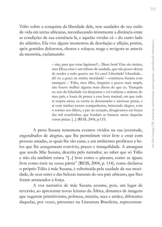 161
Ana
Rita
Santiago
[
III.
Literatura
afrofeminina:
interrogando
e
pluralizando
femininos
]
Túlio sobre a conquista da liberdade dele, tem saudades de seu estilo
de vida em terras africanas, reconhecendo tristemente a distância entre
as condições de sua existência lá, e aquelas vividas cá – do outro lado
do atlântico. Ela vive alguns momentos de desolação e aflição, porém,
após gemidos dolorosos, choros e soluços, reage e revigora-se através
da memória, exclamando:
– sim, para que estas lágrimas?!... Dizes bem! Elas são inúteis,
meu Deus; mas é um tributo de saudade, que não posso deixar
de render a tudo quanto me foi caro! Liberdade! Liberdade...
ah! eu a gozei na minha mocidade! – continuou Susana com
amargura – Túlio, meu filho, ninguém a gozou mais ampla,
não houve mulher alguma mais ditosa do que eu. Tranquila
no seio da felicidade via despontar o sol rutilante e ardente do
meu país, e louca de prazer a essa hora matinal, em que tudo
aí respira amor, eu corria às descarnadas e arenosas praias, e
aí com minhas jovens companheiras, brincando alegres, com
o sorriso nos lábios, a paz no coração, divagávamos em busca
das mil conchinhas, que bordam as brancas areias daquelas
vastas praias. [...] (REIS, 2004, p.115)
A preta Susana rememora eventos vividos na sua juventude,
engendrados de alegrias, que lhe permitiram viver livre e estar com
pessoas amadas, as quais lhe são caras, e em ambientes profícuos e be-
los que lhe asseguraram convívio, prazer e tranquilidade. A amargura
que assola Mãe Susana, descrita pelo narrador, ao saber que só Túlio
e não ela também estava “[...] livre como o pássaro, como as águas;
livre como éreis na vossa pátria” (REIS, 2004, p. 114), como declarou
o próprio Túlio à mãe Susana, é substituída pela saudade da sua moci-
dade, de seus entes e das belezas naturais do seu país africano, que lhes
foram arrancados à força.
A voz narrativa de mãe Susana assume, pois, um lugar de
reversão, ao apresentar novas leituras da África, distantes de imagens
que sugerem primitivismo, pobreza, miséria, seca e aridez, diferentes
daquelas, por vezes, presentes na Literatura Brasileira, representan-
 