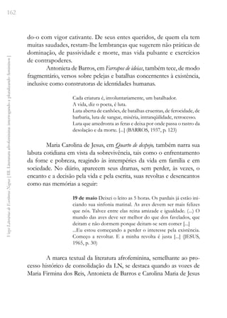 162
Vozes
Literárias
de
Escritoras
Negras
[
III.
Literatura
afrofeminina:
interrogando
e
pluralizando
femininos
]
do-o com vigor cativante. De seus entes queridos, de quem ela tem
muitas saudades, restam-lhe lembranças que sugerem não práticas de
dominação, de passividade e morte, mas vida pulsante e exercícios
de contrapoderes.
Antonieta de Barros, em Farrapos de ideias, também tece, de modo
fragmentário, versos sobre pelejas e batalhas concernentes à existência,
inclusive como construtoras de identidades humanas.
Cada criatura é, involuntariamente, um batalhador.
A vida, diz o poeta, é luta.
Luta aberta de canhões, de batalhas cruentas, de ferocidade, de
barbaria, luta de sangue, miséria, intranqüilidade, retrocesso.
Luta que amedronta as feras e deixa por onde passa o rastro da
desolação e da morte. [...] (BARROS, 1937, p. 123)
Maria Carolina de Jesus, em Quarto de despejo, também narra sua
labuta cotidiana em vista da sobrevivência, tais como o enfrentamento
da fome e pobreza, reagindo às intempéries da vida em família e em
sociedade. No diário, aparecem seus dramas, sem perder, às vezes, o
encanto e a decisão pela vida e pela escrita, suas revoltas e desencantos
como nas memórias a seguir:
19 de maio Deixei o leito as 5 horas. Os pardais já estão ini-
ciando sua sinfonia matinal. As aves devem ser mais felizes
que nós. Talvez entre elas reina amizade e igualdade. (...) O
mundo das aves deve ser melhor do que dos favelados, que
deitam e não dormem porque deitam-se sem comer [...]
...Eu estou começando a perder o interesse pela existência.
Começo a revoltar. E a minha revolta é justa [...] (JESUS,
1965, p. 30)
A marca textual da literatura afrofeminina, semelhante ao pro-
cesso histórico de consolidação da LN, se destaca quando as vozes de
Maria Firmina dos Reis, Antonieta de Barros e Carolina Maria de Jesus
 