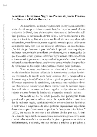 164
Vozes
Literárias
de
Escritoras
Negras
[
III.
Literatura
afrofeminina:
interrogando
e
pluralizando
femininos
]
Femininos e Feminismo Negro em Poemas de Jocélia Fonseca,
Rita Santana e Urânia Munzanzu
Os movimentos de mulheres destacam-se entre os movimentos
sociais brasileiros pelas inúmeras contribuições em processos de demo-
cratização do Brasil, além de inovações relevantes no âmbito das polí-
ticas públicas, da sexualidade, dentre outros. Entretanto, teorias e mo-
vimentos feministas, historicamente no Brasil, tiveram uma dimensão
universalista, com discursos, metas e agendas voltadas para a união entre
as mulheres, sem, com isso, dar ênfase às diferenças. Em suas formula-
ções iniciais, predominou a proeminência à opressão contra quaisquer
mulheres sem, contudo, considerar, devidamente, sob a prerrogativa de
que todas elas seriam iguais às diferenças significativas entre elas. Assim,
o feminismo foi, por muito tempo, conduzido por visões eurocêntricas e
universalizantes das mulheres, tendo como consequência a incapacidade
de reconhecer as diferenças e desigualdades vividas pelas mulheres.
Neste aspecto, prevaleceram, em discussões feministas, mode-
los de identidades brancas ocidentais de formulações clássicas feminis-
tas, mostrando, de acordo com Sueli Carneiro (2001), pesquisadora e
feminista negra, insuficiências teóricas e práticas políticas para inserir
diferentes expressões do feminismo, construídas em sociedades diver-
sas, pluriculturais e multirraciais. Dessa forma, vozes de mulheres negras
foram silenciadas e seus corpos foram negados e estigmatizados, ficando
sujeitas a outras formas de dominação e opressão, além do sexismo.
Na década de 80, no século passado, seus paradigmas foram
questionados por teorias críticas quanto às especificidades e necessida-
des de mulheres negras, ocasionando cisões nos movimentos feministas
e motivando o surgimento de ações políticas organizativas específicas,
denominadas por Carneiro como práticas de “enegrecer o feminismo”
(2003), em relação às questões e aos dilemas vividos por elas. A críti-
ca feminista negra também tensionou o modo homogêneo como eram
consideradas as mulheres nos estudos de gênero, provocando, tímida e
paulatinamente, a inserção, em seus projetos e núcleos de pesquisas, a
 