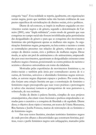 165
Ana
Rita
Santiago
[
III.
Literatura
afrofeminina:
interrogando
e
pluralizando
femininos
]
categoria “raça”. Essa realidade se repetiu, igualmente, em organizações
sociais negras, posto que também nelas não haviam evidências de suas
pautas específicas de reivindicações de direitos sociais, civis e políticos.
Diante de tal contexto, se impôs às mulheres engajadas em mo-
vimentos sociais negros e de gênero, segundo a denominação de Car-
neiro (2001), uma “dupla militância”, como modo de garantir que suas
conquistas no campo racial não fossem invisibilizadas pelas persistências
das desigualdades de gênero e para que as conquistas dos movimentos
feministas não privilegiassem apenas as mulheres não negras. As orga-
nizações feministas negras, porquanto, na luta contra o racismo e contra
as contradições presentes nas relações de gênero, voltaram-se para o
campo de direitos sociais, civis e políticos de mulheres negras. Desse
modo, as ações em prol do antirracismo e do antissexismo, empreendi-
das por esses movimentos, questionam as desigualdades existentes entre
mulheres negras e brancas, posicionando-se contra práticas de racismo e
sexismo e discursos universalistas em torno da cidadania.
Motivadas pelas experiências de movimentos feministas e, ou
étnico-raciais e também pela ânsia por contradizeres acerca de si e
outras, de histórias, universos e identidades femininas negras reinven-
tadas, as autoras negras disputam espaços e poderes. Por conta disso,
elas forjam uma criação literária em que a constituição de feminino e
feminismo negro pressuponha que suas vozes poéticas e personagens
(e talvez elas mesmas) tornem-se protagonistas de seus percursos e,
sobretudo, de sua escritura.
Ávidas de direito à palavra literária, cúmplice de seus projetos
emancipatórios, elas criam vozes ficcionais e poéticas empoderadas e ar-
madas para o exercício e a conquista de liberdade e de equidade. Diante
disso, o objetivo deste tópico é mostrar, em textos de Urânia Munzanzu,
Rita Santana e Jocélia Fonseca, marcas de reinvenções de eu feminino e
de feminismo negro.
Em seus textos literários, circulam territórios femininos negros
de onde provêm olhares e discursividades que constroem histórias, poé-
ticas, vozes e perfis femininos negros sem subjugações, marcados pelas
 