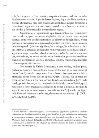 166
Vozes
Literárias
de
Escritoras
Negras
[
III.
Literatura
afrofeminina:
interrogando
e
pluralizando
femininos
]
relações de gênero e étnico-raciais, as quais se inscrevem de forma inde-
lével em suas escritas. A partir desses lugares, é que desfilam poéticas e
ficções afirmativas, mas sem fixidez, de identidades negras femininas e
narrativas em que suas tramas envolvem os diversos dramas e sentimen-
tos vividos e ficcionalizados por mulheres negras.
Significantes e significados, que tecem linhas que vislumbrem
contrapoderes, aparecem na produção literária dessas escritoras negras
baianas, com tons de deslocamentos de discursos falocêntricos. Vozes
poéticas e ficcionais afrofemininas despontam em versos dessas autoras,
também quando (re)criam significações e indagações sobre lutas e labu-
tas, internas e externas, enfrentadas hodiernamente, na solidão e em in-
significâncias produzidas pelas demandas advindas de conflitos, mesmi-
ces, obviedades, inclusive, de teimosias inventadas para viver mediante
silêncios, dominações, desejos, angústias, sonhos, frustrações, injustiças
e dilemas pessoais e sociais.
No poema de Urânia Munzanzu, a voz poética, mulher preta,
prefere o Baobá27
, e não as flores. Essa escolha não se dá sem razão, já
que o Baobá, também no poema, é uma árvore frondosa, menos bela e
aromática que as flores. Na sua opção, “Quero o Baobá! Ele se ergue em
terra firme. O sol e a chuva o tornam frondoso e abundante [...]”, onde
reside, possivelmente, o seu desejo de similaridade com o Baobá, que é
resistente e forte, mediante as relações de poder e contra as formas de
sujeição, ou seja, de acordo com Foucault, contra “[...] aquilo que liga o
indivíduo a si mesmo e o submete, deste modo, aos outros [...]” (FOU-
CAULT, 2002, p. 235).
27
Baobá. Mbondo – Adansonia digitata. Árvore africana gigantesca conhecida também
pelo nome de baobá ou baobabe e, nos países lusófonos, por embondeiro ou imbondeiro,
aportuguesamento do termo kimbundu, uma das línguas de Angola, segundo o Novo
Dicionário Banto do Brasil, de Nei Lopes (2003). O baobá vive entre três e seis mil anos.
Comunidades e membros de religiões de matriz africana do Brasil a consideram
como uma árvore sagrada.
 