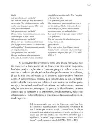 167
Ana
Rita
Santiago
[
III.
Literatura
afrofeminina:
interrogando
e
pluralizando
femininos
]
Baobá
Não quero flores, quero um Baobá!
Pois quero um homem que deseje meu corpo de
curvas roliças. Meu cabelo que cresce para o alto,
minhas ancas largas para guardar filhos e meu
cheiro forte de mulher preta.
Não quero flores, quero um Baobá!
Porque a minha boca carnuda, para o meu amor,
deverá ser objeto de desejo e deleite.
Não quero flores, quero um Baobá!
Porque quero que o meu homem entenda o meu
jeito de fazer as coisas como os “Os modos de uma
rainha caprichosa”, livre do pensamento plantado
em nós pelo colonizador.
Não quero flores, quero um Baobá!
Para que meu homem saiba que meus seios
fartos, além de alimentar crianças, alimentarão
cumplicidade de marido e mulher. Esse é meu jeito
de lhes dizer que tato.
Não quero flores, quero um Baobá!
Com o meu amante quero construir uma casa, ter
um lar, cuidar das plantas, perder noites de sono
com as crianças, ser parceira nos seus sonhos e
dormir empernadas nas madrugadas frias...
Com aquela certeza de que: aqui ninguém me bole!
Não quero flores!
Elas têm vida curta. São vulneráveis ao frio, ao
vento, à chuva, ao sol...
Quero o Baobá!
Ele se ergue em terra firme. O sol e a chuva o
tornam frondoso e abundante. Ele pode não trazer
o perfume e a beleza das flores. (MUNZANZU,
2008, p. 1)
O Baobá, incontestavelmente, como uma árvore firme, mas não
tão vulnerável e breve como são as flores, pode simbolizar, no poema,
histórias, desejos e ações do eu feminino, porque a mulher preta apre-
senta-se e pode-se, por ela, talvez desenhar performances de mulheres,
já que há nele uma afirmação de si, enquanto sujeito-poético feminino
negro. A autopercepção, marcada pela subjetividade de um eu perfor-
mático, desfila como um ato político, já que assumir-se mulher preta,
ou seja, a invenção dessas identidades não ocorre isoladamente, mas nas
relações com o outro, com quem há pontos de identificações, ou com
aqueles que se destacam e se aproximam, simultaneamente, pelas suas
diferenciações. Hall problematiza a constituição das identidades por en-
tender que elas
[...] são construídas por meio da diferença e não fora dela.
Isso implica o reconhecimento radicalmente perturbador de
que é apenas por meio da relação com o Outro, da relação
com aquilo que não é, com precisamente aquilo que falta, com
aquilo que tem sido chamado de seu exterior constitutivo, que o
significado “positivo” de qualquer termo – e, assim, sua “iden-
tidade” – pode ser construído [...] (HALL, 2000, p. 110)
 