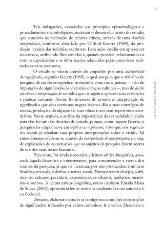 15
Ana
Rita
Santiago
[
Introdução
]
Tais indagações, associadas aos princípios epistemológicos e
procedimentos metodológicos, nutriram o desenvolvimento do estudo,
que consistiu na realização de leituras críticas, através de uma descrição
interpretativa, conforme abordada por Clifford Geertz (1989), da pro-
dução literária das referidas escritoras. Essa ação incidiu em apresentar
seus textos, atribuindo-lhes sentidos e, quando possível, relacionando-os
com as experiências e as informações adquiridas pelas entrevistas reali-
zadas com as escritoras.
O estudo se situou através do empenho por uma interpretação
dos significados, segundo Geertz (1989), o qual assegura que o trabalho de
pesquisa de cunho etnográfico se desenha como uma prática – não de
imputação de significados às vivências e traços culturais –, mas de descri-
ção densa e interpretação de sentidos que os sujeitos aplicam suas realidades
e práticas culturais. Assim, foi interesse do estudo, a interpretação de
significados que oito escritoras negras baianas dão a suas estratégias de
escrita, produção, divulgação de suas obras e aos seus repertórios iden-
titários. Neste sentido, a análise da importância da textualidade literária
para elas foi um dos desafios do estudo, porque, como sugere Geertz, o
pesquisador empenha-se em explicar as explicações, visto que nos segmen-
tos sociais já circulam suas próprias interpretações sobre o vivido. Tal
entendimento efetivou-se através da interpretação de interpretações, ou seja,
de explicações de construções que os sujeitos da pesquisa fazem acerca
de si e dos seus textos literários.
Para tanto, foi ainda necessária a leitura crítica-biográfica, asso-
ciada àquela descritiva e interpretativa, para compreender a escrita dos
sujeitos da pesquisa, já que na literatura, por elas produzidas, confluem
histórias pessoais, coletivas e temas socais. Transparecem desejos, sofri-
mentos, culturas, percalços, experiências, cotidianos, tradições, memó-
rias e sonhos. A leitura crítica-biográfica, como explicou Eneida Maria
de Souza (2002), oportuniza ler os textos considerando o eu autoral e o
eu ficcional.
Destarte, elaborar o estudo se configurou como (re) construções
de significados, trilhando por vários caminhos. Ir e voltar. Descrever e
 