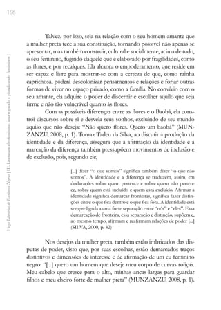 168
Vozes
Literárias
de
Escritoras
Negras
[
III.
Literatura
afrofeminina:
interrogando
e
pluralizando
femininos
]
Talvez, por isso, seja na relação com o seu homem-amante que
a mulher preta tece a sua constituição, tornando possível não apenas se
apresentar, mas também construir, cultural e socialmente, acima de tudo,
o seu feminino, fugindo daquele que é elaborado por fragilidades, como
as flores, e por recalques. Ela alcança o empoderamento, que reside em
ser capaz e livre para mostrar-se com a certeza de que, como rainha
caprichosa, poderá descolonizar pensamentos e relações e forjar outras
formas de viver no espaço privado, como a família. No convívio com o
seu amante, ela adquire o poder de discernir e escolher aquilo que seja
firme e não tão vulnerável quanto às flores.
Com as possíveis diferenças entre as flores e o Baobá, ela cons-
trói discursos sobre si e desvela seus sonhos, excluindo de seu mundo
aquilo que não deseja: “Não quero flores. Quero um baobá” (MUN-
ZANZU, 2008, p. 1). Tomaz Tadeu da Silva, ao discutir a produção da
identidade e da diferença, assegura que a afirmação da identidade e a
marcação da diferença também pressupõem movimentos de inclusão e
de exclusão, pois, segundo ele,
[...] dizer “o que somos” significa também dizer “o que não
somos”. A identidade e a diferença se traduzem, assim, em
declarações sobre quem pertence e sobre quem não perten-
ce, sobre quem está incluído e quem está excluído. Afirmar a
identidade significa demarcar fronteiras, significa fazer distin-
ções entre o que fica dentro e o que fica fora. A identidade está
sempre ligada a uma forte separação entre “nós” e “eles”. Essa
demarcação de fronteira, essa separação e distinção, supõem e,
ao mesmo tempo, afirmam e reafirmam relações de poder [...]
(SILVA, 2000, p. 82)
Nos desejos da mulher preta, também estão imbricados das dis-
putas de poder, visto que, por suas escolhas, estão demarcados traços
distintivos e dimensões de interesse e de afirmação de um eu feminino
negro: “[...] quero um homem que deseje meu corpo de curvas roliças.
Meu cabelo que cresce para o alto, minhas ancas largas para guardar
filhos e meu cheiro forte de mulher preta” (MUNZANZU, 2008, p. 1).
 