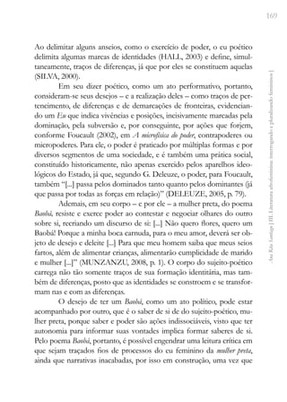 169
Ana
Rita
Santiago
[
III.
Literatura
afrofeminina:
interrogando
e
pluralizando
femininos
]
Ao delimitar alguns anseios, como o exercício de poder, o eu poético
delimita algumas marcas de identidades (HALL, 2003) e define, simul-
taneamente, traços de diferenças, já que por eles se constituem aquelas
(SILVA, 2000).
Em seu dizer poético, como um ato performativo, portanto,
consideram-se seus desejos – e a realização deles – como traços de per-
tencimento, de diferenças e de demarcações de fronteiras, evidencian-
do um Eu que indica vivências e posições, incisivamente marcadas pela
dominação, pela subversão e, por conseguinte, por ações que forjem,
conforme Foucault (2002), em A microfísica do poder, contrapoderes ou
micropoderes. Para ele, o poder é praticado por múltiplas formas e por
diversos segmentos de uma sociedade, e é também uma prática social,
constituído historicamente, não apenas exercido pelos aparelhos ideo-
lógicos do Estado, já que, segundo G. Deleuze, o poder, para Foucault,
também “[...] passa pelos dominados tanto quanto pelos dominantes (já
que passa por todas as forças em relação)” (DELEUZE, 2005, p. 79).
Ademais, em seu corpo – e por ele – a mulher preta, do poema
Baobá, resiste e exerce poder ao contestar e negociar olhares do outro
sobre si, recriando um discurso de si: [...] Não quero flores, quero um
Baobá! Porque a minha boca carnuda, para o meu amor, deverá ser ob-
jeto de desejo e deleite [...] Para que meu homem saiba que meus seios
fartos, além de alimentar crianças, alimentarão cumplicidade de marido
e mulher [...]” (MUNZANZU, 2008, p. 1). O corpo do sujeito-poético
carrega não tão somente traços de sua formação identitária, mas tam-
bém de diferenças, posto que as identidades se constroem e se transfor-
mam nas e com as diferenças.
O desejo de ter um Baobá, como um ato político, pode estar
acompanhado por outro, que é o saber de si de do sujeito-poético, mu-
lher preta, porque saber e poder são ações indissociáveis, visto que ter
autonomia para informar suas vontades implica formar saberes de si.
Pelo poema Baobá, portanto, é possível engendrar uma leitura crítica em
que sejam traçados fios de processos do eu feminino da mulher preta,
ainda que narrativas inacabadas, por isso em construção, uma vez que
 