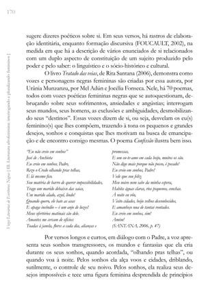 170
Vozes
Literárias
de
Escritoras
Negras
[
III.
Literatura
afrofeminina:
interrogando
e
pluralizando
femininos
]
sugere dizeres poéticos sobre si. Em seus versos, há rastros de elabora-
ção identitária, enquanto formação discursiva (FOUCAULT, 2002), na
medida em que há a descrição de vários enunciados de si relacionados
com um duplo aspecto de constituição de um sujeito produzido pelo
poder e pelo saber: o linguístico e o sócio-histórico e cultural.
O livro Tratado das veias, de Rita Santana (2006), demonstra como
vozes e personagens negras femininas são criadas por essa autora, por
Urânia Munzanzu, por Mel Adún e Jocélia Fonseca. Nele, há 70 poemas,
todos com vozes poéticas femininas negras que se autoquestionam, de-
bruçando sobre seus sofrimentos, ansiedades e angústias; interrogam
seus mundos, seus homens, as exclusões e ambiguidades, desmobilizan-
do seus “destinos”. Essas vozes dizem de si, ou seja, desvelam os eu(s)
feminino(s) que lhes compõem, trazendo à tona os pequenos e grandes
desejos, sonhos e conquistas que lhes motivam na busca de emancipa-
ção e de encontro consigo mesmas. O poema Confissão ilustra bem isso.
“Eu não creio em sonhos”
José de Anchieta
Eu creio em sonhos, Padre,
Rezo o Credo olhando pras telhas,
E lá mesmo fico.
Sou matéria de barro de querer impossibilidades,
Trago um marido debaixo das saias,
Um marido alado, azul, lindo!
Quando quero, ele bate as asas
E apaga incêndio – é um anjo de luzes!
Meus ofertórios matinais são dele.
Amantes me cercam de ofícios:
Toadas à janela, flores a cada dia, alianças e
promessas,
E um eu-te-amo em cada beijo, muitos os são.
Não digo mais porque não posso, é pecado!
Eu creio em sonhos, Padre!
Vede que sou feliz.
Meu noivo nem sabe da minha espera,
Habita águas claras, rios pequenos, conchas.
À noite eu vôo,
Visito cidades, beijo velhos desconhecidos,
E amanheço nua de tantas vontades.
Eu creio em sonhos, sim!
Amém!
(SANTANA, 2006, p. 47)
Por versos longos e curtos, em diálogo com o Padre, a voz apre-
senta seus sonhos transgressores, os mundos e fantasias que ela cria
durante os seus sonhos, quando acordada, “olhando pras telhas”, ou
quando voa à noite. Pelos sonhos ela alça voos e cidades, driblando,
sutilmente, o controle de seu noivo. Pelos sonhos, ela realiza seus de-
sejos impossíveis e tece uma figura feminina desprendida de princípios
 